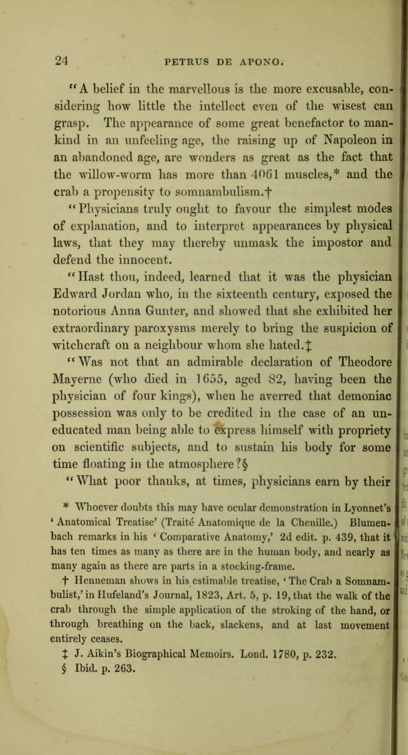 A belief in the marvellous is the more excusable, con- sidering how little the intellect even of the wisest can grasp. The aj)pearance of some great benefactor to man- kind in an unfeeling age, the raising up of Napoleon in an abandoned age, are wonders as great as the fact that the willow-worm has more than 40G1 muscles,* * * § and the crab a propensity to somnambulism.f ‘‘ Physicians truly ought to favour the simplest modes of explanation, and to interpret appearances by physical laws, that they may thereby unmask the impostor and defend the innocent. ‘‘Hast thou, indeed, learned that it was the physician Edward Jordan who, in the sixteenth century, exposed the notorious Anna Gunter, and showed that she exhibited her extraordinary paroxysms merely to bring the suspicion of witchcraft on a neighbour whom she hated.:]: “ Was not that an admirable declaration of Theodore Mayerne (who died in 1655, aged 82, having been the physician of four kings), when he averred that demoniac possession was only to be credited in the case of an un- educated man being able to $kpress himself with propriety ^ on scientific subjects, and to sustain his body for some time floating in the atmosphere ?§ ^ “What poor thanks, at times, physicians earn by their * Whoever doul)ts this may have ocular demonstration in Lyonnet’s ‘ Anatomical Treatise’ (Traite Anatomique de la Chenille.) Blumen- ti l bach remarks in his ‘ Comparative Anatomy,’ 2d edit. p. 439, that it liti has ten times as many as there are in the human body, and nearly as many again as there are parts in a stocking-frame. t llenneman shows in his estimable treatise, ‘ The Crab a Somnam- ' bulist,’in Hufeland’s Journal, 1823, Art. 5, p. 19, that the walk of the crab through the simple application of the stroking of the hand, or through breathing on the back, slackens, and at last movement entirely ceases. X J. Aikin’s Biographical Memoirs. Lond. 1780, p. 232. § Ibid. p. 263.