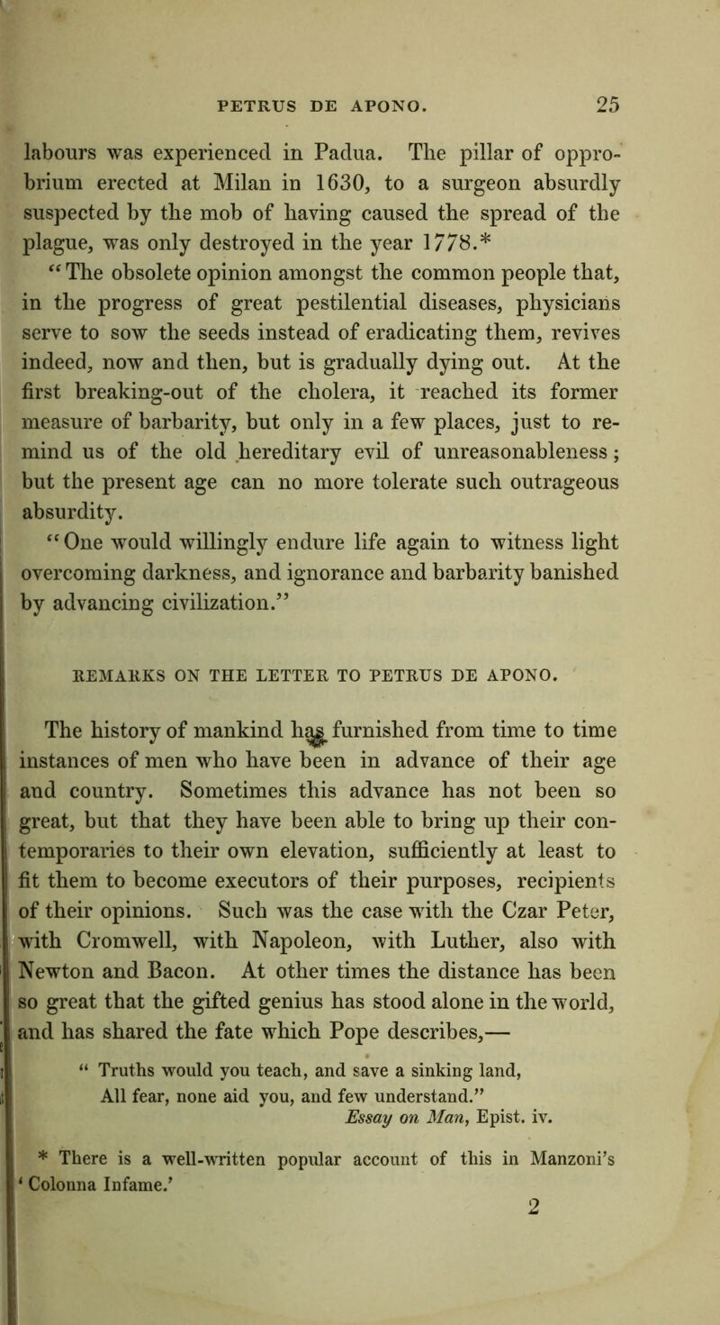 labours was experienced in Padua. The pillar of oppro- brium erected at Milan in 1630, to a surgeon absurdly- suspected by the mob of having caused the spread of the plague, was only destroyed in the year 1778.* “ The obsolete opinion amongst the common people that, in the progress of great pestilential diseases, physicians serve to sow the seeds instead of eradicating them, revives indeed, now and then, but is gradually dying out. At the first breaking-out of the cholera, it reached its former measure of barbarity, but only in a few places, just to re- mind us of the old hereditary evil of unreasonableness; but the present age can no more tolerate such outrageous absurdity. “One would willingly endure life again to witness light overcoming darkness, and ignorance and barbarity banished by advancing civilization.” REMARKS ON THE LETTER TO PETRUS DE APONO. The history of mankind h^ furnished from time to time instances of men who have been in advance of their age and country. Sometimes this advance has not been so great, but that they have been able to bring up their con- temporaries to their own elevation, sufficiently at least to fit them to become executors of their purposes, recipients of their opinions. Such was the case with the Czar Peter, 'with Cromwell, with Napoleon, with Luther, also with Newton and Bacon. At other times the distance has been so great that the gifted genius has stood alone in the world, and has shared the fate which Pope describes,— “ Truths would you teach, and save a sinking land, All fear, none aid you, and few understand.” Essay on Man, Epist. iv. * There is a well-written popular account of this in Manzoni’s ‘ Colonna Infame.’ 2