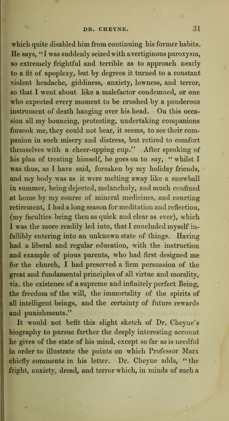wliicli quite disabled him from continuing his former habits. He says, “I was suddenly seized with a vertiginous paroxysm, so extremely frightful and terrible as to approach nearly to a fit of apoplexy, but by degrees it turned to a constant violent headache, giddiness, anxiety, lowness, and terror, so that I went about like a malefactor condemned, or one who expected every moment to be crushed by a ponderous instrument of death hanging over his head. On this occa- sion all my bouncing, protesting, undertaking companions forsook me, they could not bear, it seems, to see their com- panion in such misery and distress, but retired to comfort themselves with a cheer-upping cup.” After speaking of his plan of treating himself, he goes on to say, whilst I was thus, as I have said, forsaken by my holiday friends, and my body was as it were melting away like a snowball in summer, being dejected, melancholy, and much confined at home by my course of mineral medicines, and courting retirement, I had a long season for meditation and reflection, (my faculties being then as quick and clear as ever), which I was the more readily led into, that I concluded myself in- fallibly entering into an unknown state of things. Having had a liberal and regular education, with the instruction and example of pious parents, who had first designed me for the church, I had preserved a firm persuasion of the great and fundamental principles of all virtue and morality, viz. the existence of a supreme and infinitely perfect Being, the freedom of the will, the immortality of the spirits of all intelligent beings, and the certainty of future rewards and punishments.” It would not befit this slight sketch of Dr. Cheyne’s biography to pursue farther the deeply interesting account he gives of the state of his mind, except so far as is needful in order to illustrate the points on which Professor Marx chiefly comments in his letter. Dr. Cheyne adds, “ the fright, anxiety, dread, and terror which, in minds of such a