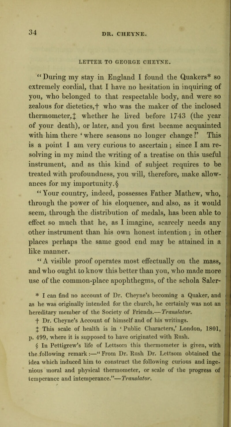 LETTER TO GEORGE CHEYNE. “ During my stay in England I found the Quakers* so extremely cordial, that I have no hesitation in inquiring of you, who belonged to that respectable body, and were so zealous for dietetics,f who was the maker of the inclosed thermometer,J whether he lived before 1743 (the year of your death), or later, and you first became acquainted with him there ‘ where seasons no longer change V This is a point I am very curious to ascertain; since I am re- solving in my mind the writing of a treatise on this useful instrument, and as this kind of subject requires to be treated with profoundness, you will, therefore, make allow- ances for my importunity. § “Your country, indeed, possesses Father Mathew, who, through the power of his eloquence, and also, as it would seem, through the distribution of medals, has been able to effect so much that he, as I imagine, scarcely needs any other instrument than his own honest intention; in other places perhaps the same good end may be attained in a like manner. “ A visible proof operates most effectually on the mass, and who ought to know this better than you, who made more use of the common-place apophthegms, of the schola Saler- * I can find no account of Dr. Cheyne’s becoming a Quaker, and as he was originally intended for the church, he certainly was not an hereditary member of the Society of Friends.— Translator. t Dr. Cheyne’s Account of himself and of his writings. X This scale of health is in ‘ Public Characters,’ London, 1801, p. 499, where it is supposed to have originated with Rush. § In Pettigrew’s life of Lettsora this thermometer is given, ^ith the following remark:—“ From Dr. Rush Dr. Lettsom obtained the idea which induced him to construct the following curious and inge- nious moral and physical thermometer, or scale of the progress of temperance and intemperance.”—Translator. a