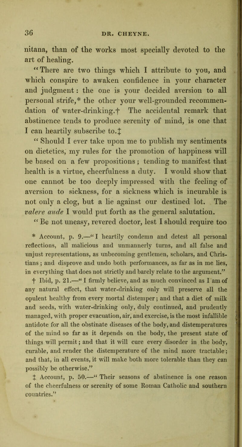 3G nitana, than of the works most specially devoted to the art of healing. ‘‘There are two things which I attribute to you, and which conspire to awaken confidence in your character and judgment: the one is your decided aversion to all personal strife,* the other your well-grounded recommen- dation of water-drinking.f The accidental remark that abstinence tends to produce serenity of mind, is one that I can heartily subscribe to.;]; “ Should I ever take upon me to publish my sentiments on dietetics, my rules for the promotion of happiness will be based on a few propositions; tending to manifest that health is a virtue, cheerfulness a duty. I would show that one cannot be too deeply impressed with the feeling of aversion to sickness, for a sickness which is incurable is not only a clog, but a lie against our destined lot. The valere aude I would put forth as the general salutation. “ Be not uneasy, revered doctor, lest I should require too * Account, p. 9.—“ I heartily condemn and detest all personal reflections, all malicious and unmannerly turns, and all false and unjust representations, as unbecoming gentlemen, scholars, and Chris- tians ; and disprove and undo both performances, as far as in me lies, in everytliing that does not strictly and barely relate to the argument.” t Ibid, p. 21.—“ I firmly believe, and as much convinced as I am of any natural effect, that water-drinking only will preserve all the opulent healthy from every mortal distemper; and that a diet of milk and seeds, with water-drinking only, duly continued, and prudently managed, with proper evacuation, air, and exercise, is the most infallible antidote for all the obstinate diseases of the body, and distemperatures of the mind so far as it depends on the body, the present state of things will permit; and that it will cure every disorder in the body, curable, and render the distemperature of the mind more tractable; and that, in all events, it will make both more tolerable than they can possibly be otherwise.” t Account, p. 50.—“ Their seasons of abstinence is one reason of the cheerfulness or serenity of some Roman Catholic and southern countries.”