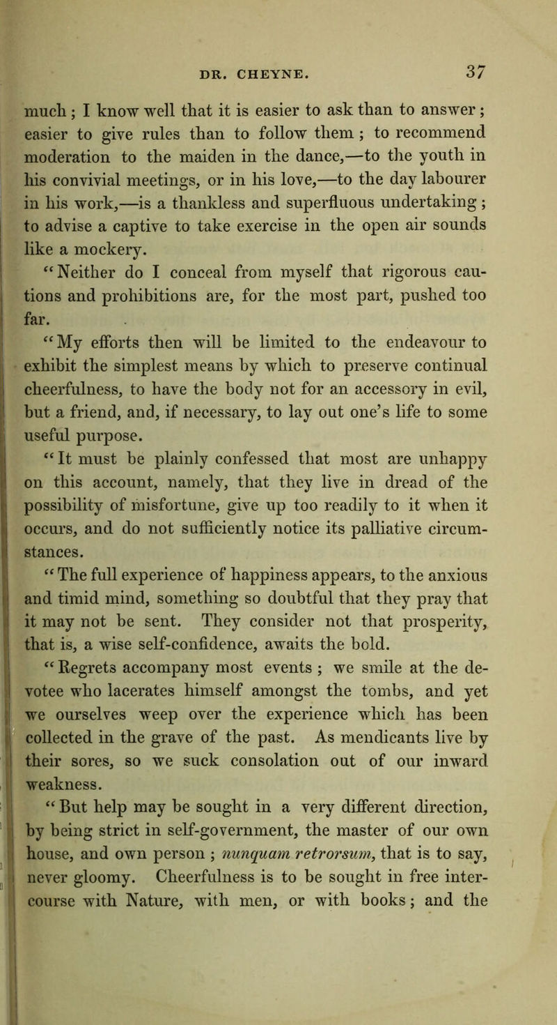 much ; I know well that it is easier to ask than to answer; easier to give rules than to follow them; to recommend moderation to the maiden in the dance,—to the youth in his convivial meetings, or in his love,—to the day labourer in his work,—is a thankless and superfluous undertaking; I to advise a captive to take exercise in the open air sounds I like a mockery. ; “Neither do I conceal from myself that rigorous cau- I tions and prohibitions are, for the most part, pushed too ^ far. “ My efibrts then will be limited to the endeavour to II exhibit the simplest means by which to preserve continual ^ cheerfulness, to have the body not for an accessory in evil, ;! but a friend, and, if necessary, to lay out one’s life to some useful purpose. “ It must be plainly confessed that most are unhappy on this account, namely, that they live in dread of the I possibility of misfortune, give up too readily to it when it occurs, and do not sufficiently notice its palliative circum- I stances. j “ The full experience of happiness appears, to the anxious and timid mind, something so doubtful that they pray that I it may not be sent. They consider not that prosperity, I that is, a wise self-confidence, awaits the bold. ' “Regrets accompany most events ; we smile at the de- ;| votee who lacerates himself amongst the tombs, and yet (i we ourselves weep over the experience which has been jr collected in the grave of the past. As mendicants live by their sores, so we suck consolation out of our inward ij weakness. ‘ “ But help may be sought in a very different direction, ‘ ii by being strict in self-government, the master of our own :j house, and own person ; nunquam retrorsum, that is to say, J i never gloomy. Cheerfulness is to be sought in free inter- j course with Nature, with men, or with books; and the
