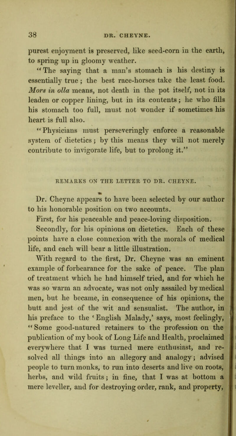 purest enjoyment is preserved, like seed-corn in the earth, to spring up in gloomy weather. “ The saying that a man’s stomach is his destiny is essentially true ; the best race-horses take the least food. Mors in olla means, not death in the pot itself, not in its leaden or copper lining, but in its contents; he who fills his stomach too full, must not wonder if sometimes his heart is full also. “Physicians must perseveringly enforce a reasonable system of dietetics; by this means they will not merely contribute to invigorate life, but to prolong it.” REMARKS ON THE LETTER TO DR. CHEYNE. Dr. Cheyne appears to have been selected by our author to his honorable position on two accounts. First, for his peaceable and peace-loving disposition. Secondly, for his opinions on dietetics. Each of these points have a close connexion with the morals of medical life, and each will bear a little illustration. With regard to the first. Dr. Cheyne was an eminent example of forbearance for the sake of peace. The plan of treatment which he had himself tried, and for which he was so warm an advocate, was not only assailed by medical men, but he became, in consequence of his opinions, the butt and jest of the wit and sensualist. The author, in his preface to the ‘ English Malady,’ says, most feelingly, “ Some good-natured retainers to the profession on the publication of my book of Long Life and Health, proclaimed everywhere that I was turned mere enthusiast, and re- solved all things into an allegory and analogy; advised people to turn monks, to run into deserts and live on roots, herbs, and wild fruits; in fine, that I was at bottom a mere leveller, and for destroying order, rank, and property.
