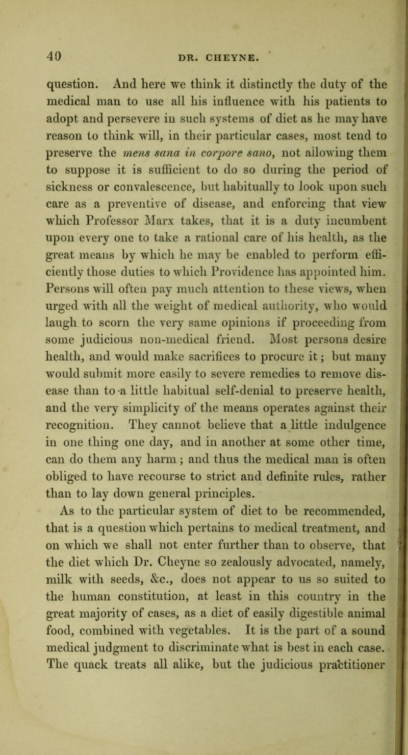 question. And here we think it distinctly the duty of the medical man to use all his influence with his patients to adopt and persevere in such systems of diet as he may have reason to think will, in their particular cases, most tend to preserve the mens sana in corpore sano^ not allowing them to suppose it is sufficient to do so during the period of sickness or convalescence, but habitually to look upon such care as a preventive of disease, and enforcing that view which Professor ]\Iarx takes, that it is a duty incumbent upon every one to take a rational care of his health, as the great means by which he may be enabled to perform effi- ciently those duties to which Providence has appointed him. Persons will often pay much attention to these views, when urged with all the weight of medical authority, who would laugh to scorn the very same opinions if proceeding from some judicious non-medical friend. Most persons desire health, and would make sacrifices to procure it; but many would submit more easily to severe remedies to remove dis- ease than to -a little habitual self-denial to preserve health, and the very simplicity of the means operates against their recognition. They cannot believe that a little indulgence in one thing one day, and in another at some other time, can do them any harm; and thus the medical man is often obliged to have recourse to strict and deflnite rules, rather than to lay down general principles. As to the particular system of diet to be recommended, that is a question which pertains to medical treatment, and on which we shall not enter further than to observe, that the diet which Dr. Cheyne so zealously advocated, namely, milk with seeds, &c., does not appear to us so suited to the human constitution, at least in this country in the great majority of cases, as a diet of easily digestible animal food, combined with vegetables. It is the part of a sound medical judgment to discriminate what is best in each case. The quack treats all alike, but the judicious practitioner