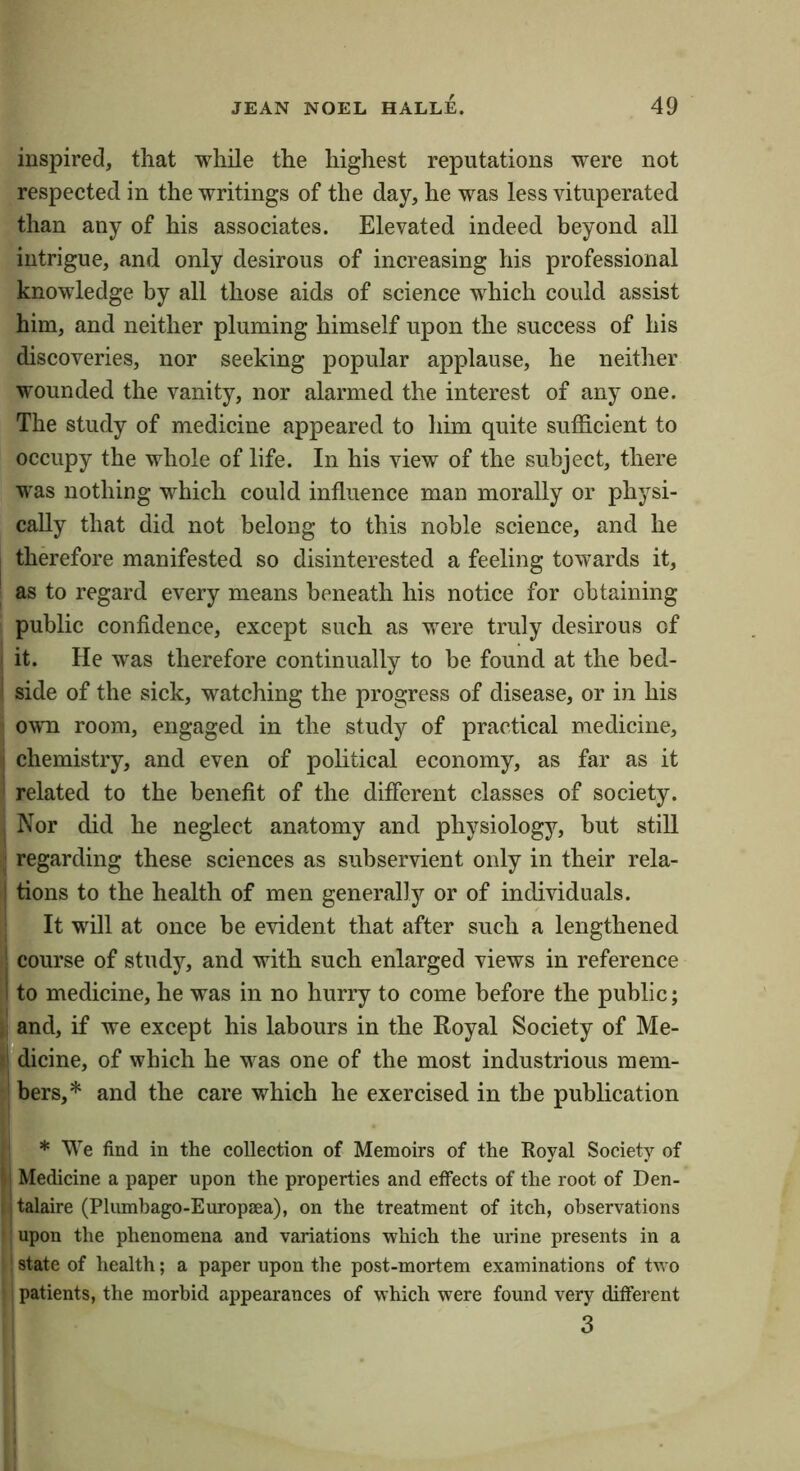 inspired, that while the highest reputations were not respected in the writings of the day, he was less vituperated than any of his associates. Elevated indeed beyond all intrigue, and only desirous of increasing his professional knowledge by all those aids of science which could assist him, and neither pluming himself upon the success of liis discoveries, nor seeking popular applause, he neither wounded the vanity, nor alarmed the interest of any one. The study of medicine appeared to him quite sufficient to occupy the whole of life. In his view of the subject, there was nothing which could influence man morally or physi- cally that did not belong to this noble science, and he therefore manifested so disinterested a feeling towards it, as to regard every means beneath his notice for obtaining public confidence, except such as were truly desirous of I it. He was therefore continually to be found at the bed- ' side of the sick, watching the progress of disease, or in his own room, engaged in the study of practical medicine, i chemistry, and even of political economy, as far as it ' related to the benefit of the different classes of society. , Nor did he neglect anatomy and physiology, but still ^ regarding these sciences as subservient only in their rela- I tions to the health of men generally or of individuals. ■ It will at once be evident that after such a lengthened I course of study, and with such enlarged views in reference 1 to medicine, he was in no hurry to come before the public; j; and, if we except his labours in the Royal Society of Me- »r*dicine, of which he was one of the most industrious mem- ! bers,* and the care which he exercised in the publication * We find in the collection of Memoirs of the Royal Society of il Medicine a paper upon the properties and effects of the root of Den- ijtalaire (Plumbago-Europsea), on the treatment of itch, observations I upon the phenomena and variations which the urine presents in a 1 state of health; a paper upon the post-mortem examinations of two patients, the morbid appearances of which were found very different 3 1