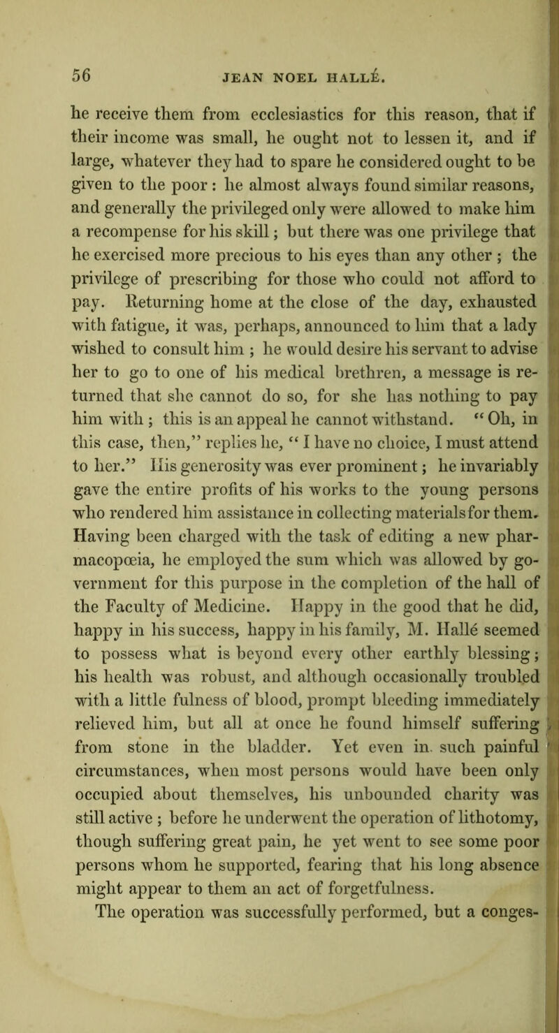 he receive them from ecclesiastics for this reason, that if ' their income was small, he ought not to lessen it, and if (i large, whatever they had to spare he considered ought to be .? given to the poor: he almost always found similar reasons, ^ and generally the privileged only were allowed to make him a recompense for his skill; hut there was one privilege that i he exercised more precious to his eyes than any other ; the i privilege of prescribing for those who could not afford to ^ pay. Returning home at the close of the day, exhausted ■ with fatigue, it was, perhaps, announced to him that a lady ' wished to consult him ; he would desire his servant to advise , her to go to one of his medical brethren, a message is re- turned that she cannot do so, for she has nothing to pay i him with; this is an appeal he cannot withstand. ‘‘Oh, in . this case, then,” replies he, “ I have no choice, I must attend : toller.” Ilis generosity was ever prominent; he invariably gave the entire profits of his works to the young persons ' who rendered him assistance in collecting materials for them. Having been charged with the task of editing a new phar- macopoeia, he employed the sum which was allowed by go- vernment for this purpose in the completion of the hall of the Faculty of Medicine. Happy in the good that he did, happy in his success, happy in his family, M. Halle seemed t to possess what is beyond every other earthly blessing; I his health was robust, and although occasionally troubled | with a little fulness of blood, prompt bleeding immediately | relieved him, but all at once he found himself suffering i | from stone in the bladder. Yet even in. such painful ' circumstances, when most persons would have been only occupied about themselves, his unbounded charity was - still active ; before he underwent the operation of Uthotomy, f though suffering great pain, he yet went to see some poor v persons whom he supported, fearing that his long absence might appear to them an act of forgetfulness. The operation was successfully performed, but a conges-