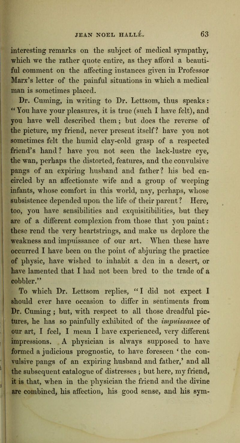 interesting remarks on the subject of medical sympathy, which we the rather quote entire, as they afford a beauti- ful comment on the affecting instances given in Professor Marx’s letter of the painful situations in which a medical I man is sometimes placed. I Dr. Cuming, in writing to Dr. Lettsom, thus speaks: ” You have your pleasures, it is true (such I have felt), and I you have well described them; but does the reverse of j the picture, my friend, never piresent itself? have you not ! sometimes felt the humid clay-cold grasp of a respected I friend’s hand? have you not seen the lack-lustre eye, the wan, perhaps the distorted, features, and the convulsive i pangs of an expiring husband and father? his bed en- i circled by an affectionate wife and a group of weeping infants, whose comfort in this world, nay, perhaps, whose i subsistence depended upon the life of their parent ? Here, too, you have sensibilities and exquisitibilities, but they are of a different complexion from those that you paint: these rend the very heartstrings, and make us deplore the i weakness and impuissance of our art. When these have occurred I have been on the point of abjuring the practice of physic, have wished to inhabit a den in a desert, or I have lamented that I had not been bred to the trade of a cobbler.” To which Dr. Lettsom replies, “I did not expect I I should ever have occasion to differ in sentiments from ' Dr. Cuming ; but, with respect to all those dreadful pic- tures, he has so painfully exhibited of the impuissance of i our art, I feel, I mean I have experienced, very different impressions. A physician is always supposed to have formed a judicious prognostic, to have foreseen ‘ the con- vulsive pangs of an expiring husband and father,’ and all '' : the subsequent catalogue of distresses ; but here, my friend, it is that, when in the physician the friend and the divine are combined, his affection, his good sense, and his sym-