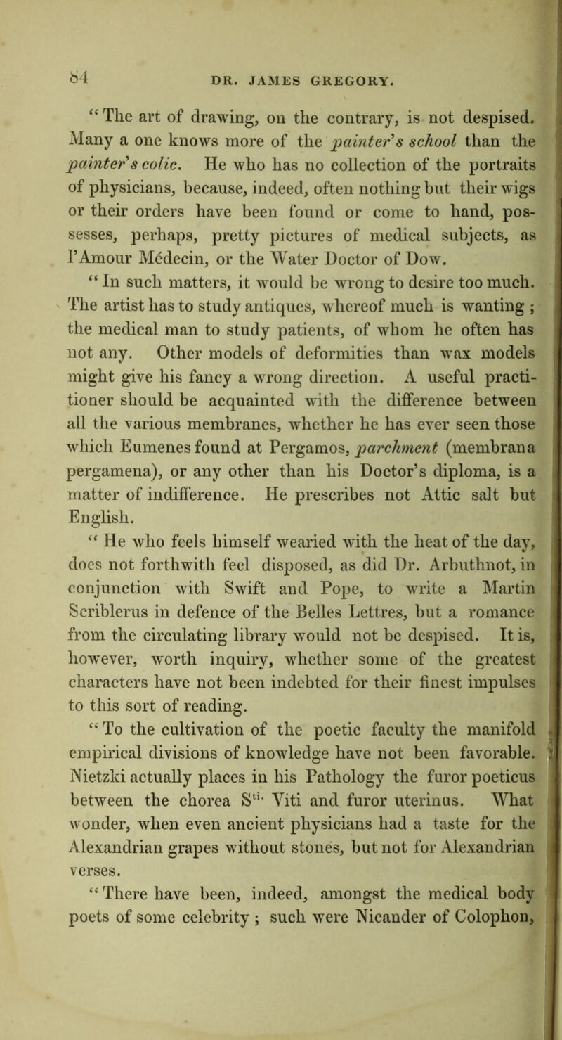 b4 The art of drawing, on the contrary, is not despised. ; Many a one knows more of t\\e ])ainter's school than the painter's colic. He who has no collection of the portraits | of physicians, because, indeed, often nothing but their wigs i or their orders have been found or come to hand, pos- sesses, perhaps, pretty pictures of medical subjects, as TAmour Medecin, or the Water Doctor of Dow. “ In such matters, it would be wrong to desire too much. The artist has to study antiques, whereof much is wanting ; the medical man to study patients, of whom he often has not any. Other models of deformities than wax models might give his fancy a wrong direction. A useful practi- tioner should be acquainted with the difference between all the various membranes, whether he has ever seen those which Eumenes found at Pergamos, parchment (membrana pergamena), or any other than his Doctor’s diploma, is a matter of indifference. He prescribes not Attic salt but English. “ He who feels himself wearied with the heat of the day, does not forthwith feel disposed, as did Dr. Arbuthnot, in conjunction with Swift and Pope, to write a Martin Scriblerus in defence of the Belles Lettres, but a romance from the circulating library would not be despised. It is, however, worth inquiry, whether some of the greatest characters have not been indebted for their finest impulses to this sort of reading. “ To the cultivation of the poetic faculty the manifold . empirical divisions of knowledge have not been favorable, i Nietzki actually places in his Pathology the furor poeticus between the chorea S‘‘‘ Viti and furor uterinas. What wonder, when even ancient physicians had a taste for the Alexandrian grapes without stones, but not for Alexandrian verses. “ There have been, indeed, amongst the medical body poets of some celebrity ; such were Nicander of Colophon,