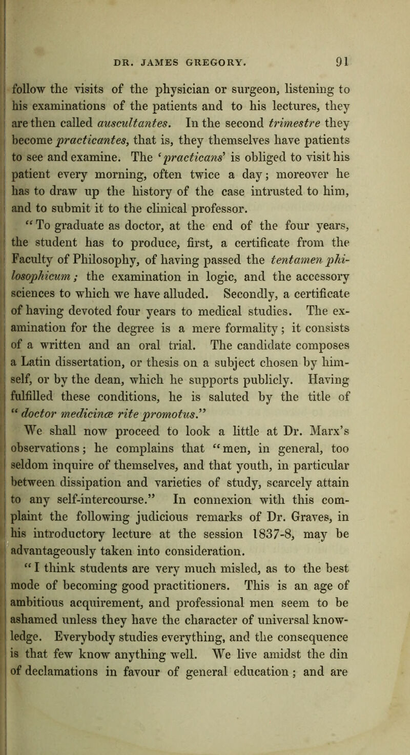 I follow the visits of the physician or surgeon, listening to his examinations of the patients and to his lectures, they ! are then called auscultantes. In the second trimestre they become practicantesy that is, they themselves have patients j to see and examine. The ^practicans' is obliged to visit his patient every morning, often twice a day; moreover he has to draw up the history of the case intrusted to him, and to submit it to the clinical professor. I To graduate as doctor, at the end of the four years, ; the student has to produce, first, a certificate from the Faculty of Philosophy, of having passed the tentamen phi- losophicum; the examination in logic, and the accessory I sciences to which we have alluded. Secondly, a certificate ' of having devoted four years to medical studies. The ex- amination for the degree is a mere formality; it consists of a written and an oral trial. The candidate composes a Latin dissertation, or thesis on a subject chosen by him- self, or by the dean, which he supports publicly. Having ; fulfilled these conditions, he is saluted by the title of “ doctor medicince rite promotus” We shall now proceed to look a little at Dr. Marx’s observations; he complains that men, in general, too ! seldom inquire of themselves, and that youth, in particular between dissipation and varieties of study, scarcely attain ! to any self-intercourse.” In connexion with this com- I plaint the following judicious remarks of Dr. Graves, in ^his introductory lecture at the session 1837-8, may be advantageously taken into consideration. I think students are very much misled, as to the best mode of becoming good practitioners. This is an age of ambitious acquirement, and professional men seem to be ashamed unless they have the character of universal know- ! ledge. Everybody studies everything, and the consequence is that few know anything well. We live amidst the din of declamations in favour of general education; and are