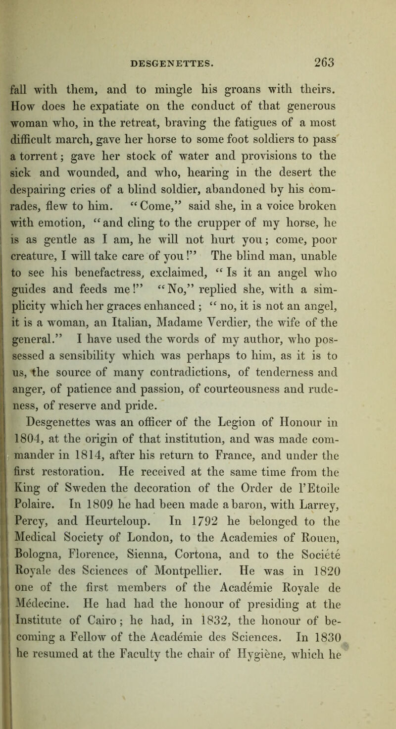 fall with them, and to mingle his groans with theirs. How does he expatiate on the conduct of that generous woman who, in the retreat, braving the fatigues of a most difficult march, gave her horse to some foot soldiers to pass' a torrent; gave her stock of water and provisions to the sick and wounded, and who, hearing in the desert the despairing cries of a blind soldier, abandoned by his com- rades, flew to him. ‘‘Come,’’ said she, in a voice broken with emotion, “ and cling to the crupper of my horse, he is as gentle as I am, he will not hurt you; come, poor creature, I will take care of you!” The blind man, unable to see his benefactress, exclaimed, “ Is it an angel who guides and feeds me!” “No,” replied she, with a sim- plicity which her graces enhanced ; “no, it is not an angel, it is a woman, an Italian, Madame Verdier, the wife of the general.” I have used the words of my author, who pos- I sessed a sensibility which was perhaps to him, as it is to j us, the source of many contradictions, of tenderness and } anger, of patience and passion, of courteousness and rude- I ness, of reserve and pride. j Desgenettes was an officer of the Legion of Honour in I 1804, at the origin of that institution, and was made com- n mander in 1814, after his return to France, and under the I * first restoration. He received at the same time from the King of Sweden the decoration of the Order de FEtoile Polaire. In 1809 he had been made a baron, with Larrey, I Percy, and Heurteloup. In 1792 he belonged to the I Medical Society of London, to the Academies of Rouen, i Bologna, Florence, Sienna, Cortona, and to the Societe I Royale des Sciences of Montpellier. He was in 1820 ! one of the first members of the Academic Royale de 1 Medecine. He had had the honour of presiding at the I Institute of Cairo; he had, in 1832, the honour of be- coming a Fellow of the Academic des Sciences. In 1830 ' he resumed at the Faculty the chair of Hygiene, which he