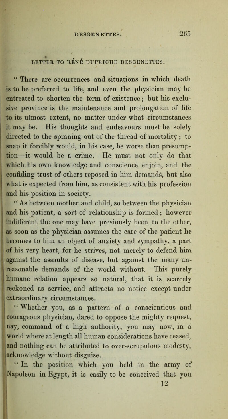LETTER TO uiini DUFRICHE DESGENETTES. There are occurrences and situations in which death is to be preferred to life, and even the physician may be entreated to shorten the term of existence ; but his exclu- sive province is the maintenance and prolongation of life to its utmost extent, no matter under what circumstances it may be. His thoughts and endeavours must be solely j directed to the spinning out of the thread of mortality; to snap it forcibly would, in his case, be worse than presump- tion—it would be a crime. He must not only do that which his own knowledge and conscience enjoin, and the confiding trust of others reposed in him demands, but also what is expected from him, as consistent with his profession and his position in society. “ As between mother and child, so between the physician and his patient, a sort of relationship is formed; however indifierent the one may have previously been to the other, I as soon as the physician assumes the care of the patient he I becomes to him an object of anxiety and sympathy, a part ■ of his very heart, for he strives, not merely to defend him •j^against the assaults of disease, but against the many un- (| reasonable demands of the world without. This purely I humane relation appears so natural, that it is scarcely i reckoned as service, and attracts no notice except under I extraordinary circumstances. 1 “ Whether you, as a pattern of a conscientious and I courageous physician, dared to oppose the mighty request, nay, command of a high authority, you may now, in a I world where at length all human considerations have ceased, land nothing can be attributed to over-scrupulous modesty, ,acknowledge without disguise. ' “ In the position w'hich you held in the army of iNapoleon in Egypt, it is easily to be conceived that you : 12 I ■! J
