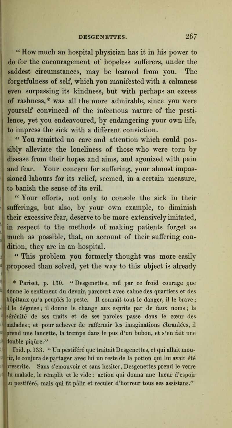 “ How much an hospital physician has it in his power to do for the encouragement of hopeless sufferers, under the saddest circumstances, may be learned from you. The ( forgetfulness of self, which you manifested with a calmness even surpassing its kindness, but with perhaps an excess of rashness,* was all the more admirable, since you were I yourself convinced of the infectious nature of the pesti- lence, yet you endeavoured, by endangering your own hfe, to impress the sick with a different conviction. 1 “You remitted no care and attention which could pos- I sibly alleviate the loneliness of those who were torn by disease from their hopes and aims, and agonized with pain and fear. Your concern for suffering, your almost impas- sioned labours for its relief, seemed, in a certain measure, to banish the sense of its evil. “ Your efforts, not only to console the sick in their sufferings, but also, by your own example, to diminish their excessive fear, deserve to be more extensively imitated, in respect to the methods of making patients forget as much as possible, that, on account of their suffering con- dition, they are in an hospital. “ This problem you formerly thought was more easily proposed than solved, yet the way to this object is already * Pariset, p. 130. “ Desgenettes, mu par ce froid courage que donne le sentiment du devoir, parcourt avec calme des quartiers et des hopitaux qu’a peoples la peste. II connait tout le danger, il le brave ; il le deguise; il donne le change aux esprits par de faux noms; la serenite de ses traits et de ses paroles passe dans le coeur des malades; et pour acliever de ratFermir les imaginations ebranlees, il prend une lancette, la trempe dans le pus d’un bubon, et s’en fait une louble piqure.” Ibid. p. 133. “ Un pestifere que traitait Desgenettes, et qui allait mou- 'ir, le conjura de partager avec lui un reste de la potion qui lui avait ete )rescrite. Sans s’emouvoir et sans hesiter, Desgenettes prend le verre lu malade, le remplit et le vide; action qui donna une lueur d’espoir III pestifere, mais qui fit palir et reculer d’horreur tous ses assistans.