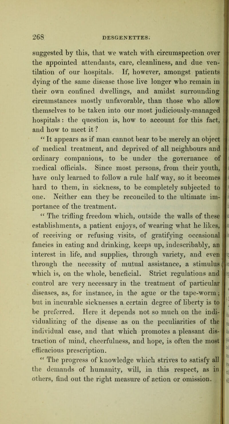 suggested by this, that we watch with circumspection over ! the appointed attendants, care, cleanliness, and due ven- ) tilation of our hospitals. If, however, amongst patients ; dying of the same disease those live longer who remain in their own confined dwellings, and amidst surrounding circumstances mostly unfavorable, than those who allow ; themselves to be taken into our most judiciously-managed j hospitals: the question is, how to account for this fact, : and how to meet it ? It appears as if man cannot bear to be merely an object of medical treatment, and deprived of all neighbours and ordinary companions, to be under the governance of medical officials. Since most persons, from their youth, have only learned to follow a rule half way, so it becomes hard to them, in sickness, to be completely subjected to one. Neither can they be reconciled to the ultimate im- portance of the treatment. “ The trifling freedom which, outside the walls of these establishments, a patient enjoys, of wearing what he likes, of receiving or refusing visits, of gratifying occasional fancies in eating and drinking, keeps up, indescribably, an interest in life, and supplies, through variety, and even through the necessity of mutual assistance, a stimulus which is, on the whole, beneficial. Strict regulations and control are very necessary in the treatment of particular diseases, as, for instance, in the ague or the tape-worm; but in incurable sicknesses a certain degree of hberty is to be preferred. Here it depends not so much on the indi- vidualizing of the disease as on the peculiarities of the ^ individual case, and that which promotes a pleasant dis- k traction of mind, cheerfulness, and hope, is often the most efficacious prescription. ‘‘ The progress of knowledge which strives to satisfy all the demands of humanity, will, in this respect, as in others, find out the right measure of action or omission.
