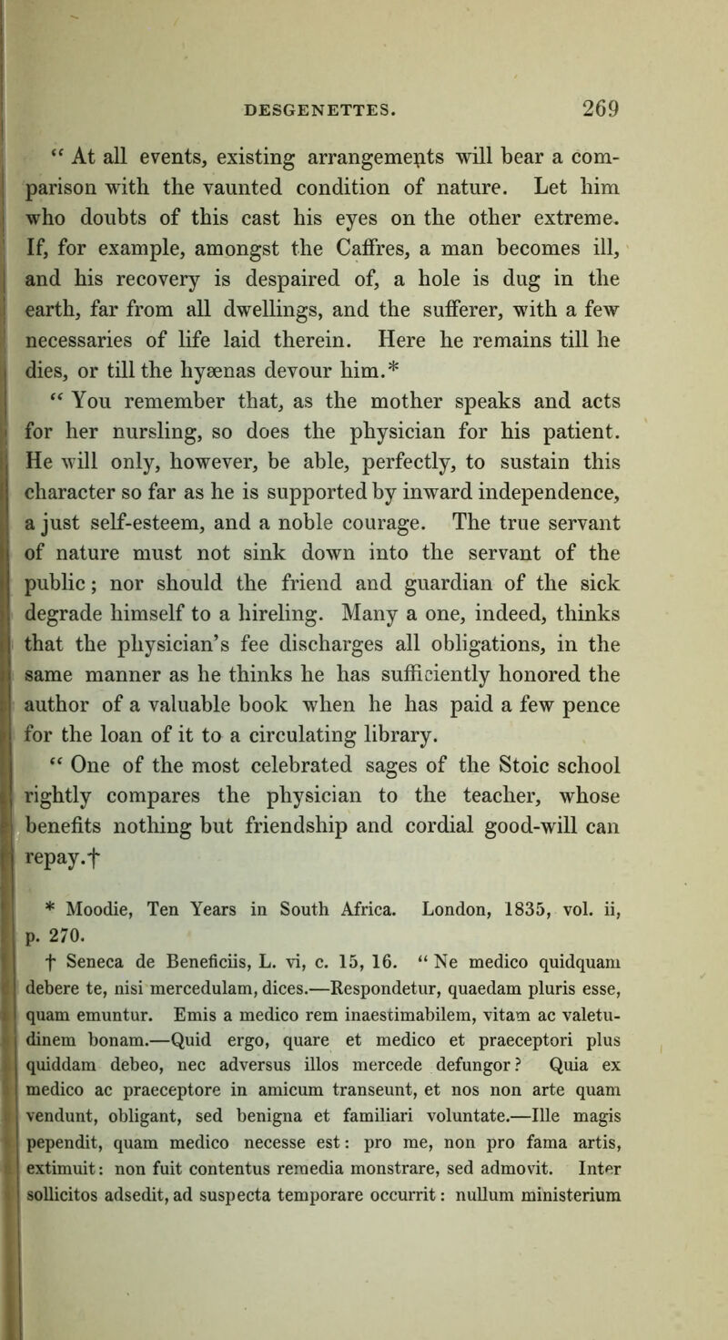 “ At all events, existing arrangements will bear a com- parison with the vaunted condition of nature. Let him who doubts of this cast his eyes on the other extreme. If, for example, amongst the Caffres, a man becomes ill, and his recovery is despaired of, a hole is dug in the earth, far from all dwellings, and the sufferer, with a few necessaries of life laid therein. Here he remains till he dies, or till the hyaenas devour him.* You remember that, as the mother speaks and acts for her nursling, so does the physician for his patient. He will only, however, be able, perfectly, to sustain this character so far as he is supported by inward independence, a just self-esteem, and a noble courage. The true servant of nature must not sink down into the servant of the public; nor should the friend and guardian of the sick degrade himself to a hireling. Many a one, indeed, thinks that the physician’s fee discharges all obligations, in the same manner as he thinks he has sufficiently honored the author of a valuable book when he has paid a few pence for the loan of it to a circulating library. One of the most celebrated sages of the Stoic school rightly compares the physician to the teacher, whose ibenefits nothing but friendship and cordial good-will can repay.f * Moodie, Ten Years in South Africa. London, 1835, vol. ii, p. 270. t Seneca de Beneficiis, L. vi, c. 15, 16. “ Ne medico quidquam debere te, nisi mercedulam, dices.—Respondetur, quaedam pluris esse, quam emuntur. Emis a medico rem inaestimabilem, vitam ac valetu- dinem bonam.—Quid ergo, quare et medico et praeceptori plus quiddam debeo, nec adversus illos mercede defungor? Quia ex medico ac praeceptore in amicum transeunt, et nos non arte quam vendunt, obligant, sed benigna et famOiari voluntate.—Ille magis pependit, quam medico necesse est: pro me, non pro fama artis, extimuit: non fuit contentus reraedia monstrare, sed admovit. Inter soUicitos adsedit, ad suspecta temporare occurrit: nullum ministeriura