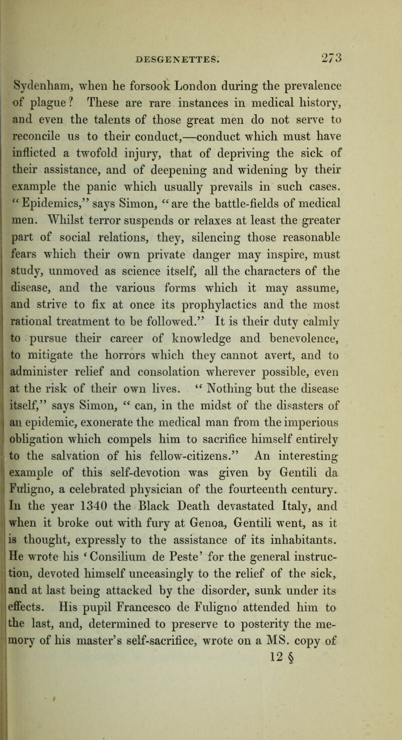 Sydenham, when he forsook London during the prevalence of plague ? These are rare instances in medical history, and even the talents of those great men do not serve to reconcile us to their conduct,—conduct which must have inflicted a twofold injury, that of depriving the sick of their assistance, and of deepening and widening by their example the panic which usually prevails in such cases. 'Epidemics,” says Simon, are the battle-fields of medical men. Wliilst terror suspends or relaxes at least the greater part of social relations, they, silencing those reasonable fears which their own private danger may inspire, must study, unmoved as science itself, all the characters of the disease, and the various forms which it may assume, and strive to fix at once its prophylactics and the most rational treatment to be followed.” It is their duty calmly to pursue their career of knowledge and benevolence, to mitigate the horrors which they cannot avert, and to administer relief and consolation wherever possible, even at the risk of their own lives.  Nothing but the disease itself,” says Simon,  can, in the midst of the disasters of an epidemic, exonerate the medical man from the imperious obligation which compels him to sacrifice himself entirely jto the salvation of his fellow-citizens.” An interesting example of this self-devotion was given by Gentili da Fuiigno, a celebrated physician of the fourteenth century. Ill the year 1340 the Black Death devastated Italy, and when it broke out with fury at Genoa, Gentili went, as it is thought, expressly to the assistance of its inhabitants. He wrote his 'Consilium de Peste’ for the general instruc- I tion, devoted himself unceasingly to the relief of the sick, and at last being attacked by the disorder, sunk under its effects. His pupil Francesco de Fuiigno* attended him to the last, and, determined to preserve to posterity the me- mory of his master’s self-sacrifice, wrote on a MS. copy of ! 12 §