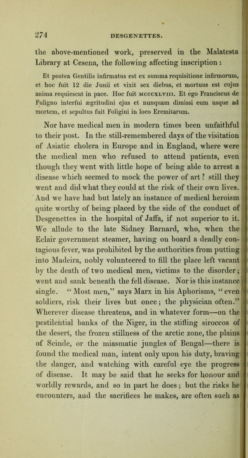the above-mentioned work, preserved in the Malatesta Library at Cesena, the following affecting inscription : Et postea Gentilis infirmatus est ex summa requisitione infirmorum, :. et hoc fuit 12 die Junii et vixit sex diebus, et mortuus est cujus anima requiescat in pace. Hoc fuit mcccxlviii. Et ego Franciscus de Fuligno interfui aegritudini ejus et nunquam diraissi eum usque ad • mortem, et sepultus fuit Foligini in loco Eremiiarum. Nor have medical men in modern times been unfaithful , to their post. In the still-remembered days of the visitation i of Asiatic cholera in Europe and in England, where were r the medical men who refused to attend patients, even i though they went with little hope of being able to arrest a I disease which seemed to mock the power of art ? still they ri went and did what they could at the risk of their own lives. ’ And we have had but lately an instance of medical heroism quite worthy of being placed by the side of the conduct of li Desgenettes in the hospital of Jaffa, if not superior to it. We allude to the late Sidney Barnard, who, when the Eclair government steamer, having on board a deadly con- j tagious fever, was prohibited by the authorities from putting into Madeira, nobly volunteered to fill the place left vacant by the death of two medical men, victims to the disorder; went and sank beneath the fell disease. Nor is this instance, single. “ Most men,” says Marx in his Aphorisms, ‘‘ even soldiers, risk their lives but once; the physician often.” Wherever disease threatens, and in whatever form—on the pestilential banks of the Niger, in the stifling siroccos off the desert, the frozen stillness of the arctic zone, the plains j* of Scinde, or the miasmatic jungles of Bengal—there is found the medical man, intent only upon his duty, braving I' the danger, and watching with careful eye the progress of disease. It may be said that he seeks for honour andii worldly rewards, and so in part he does; but the risks he| encounters, and the sacrifices he makes, are often such as'