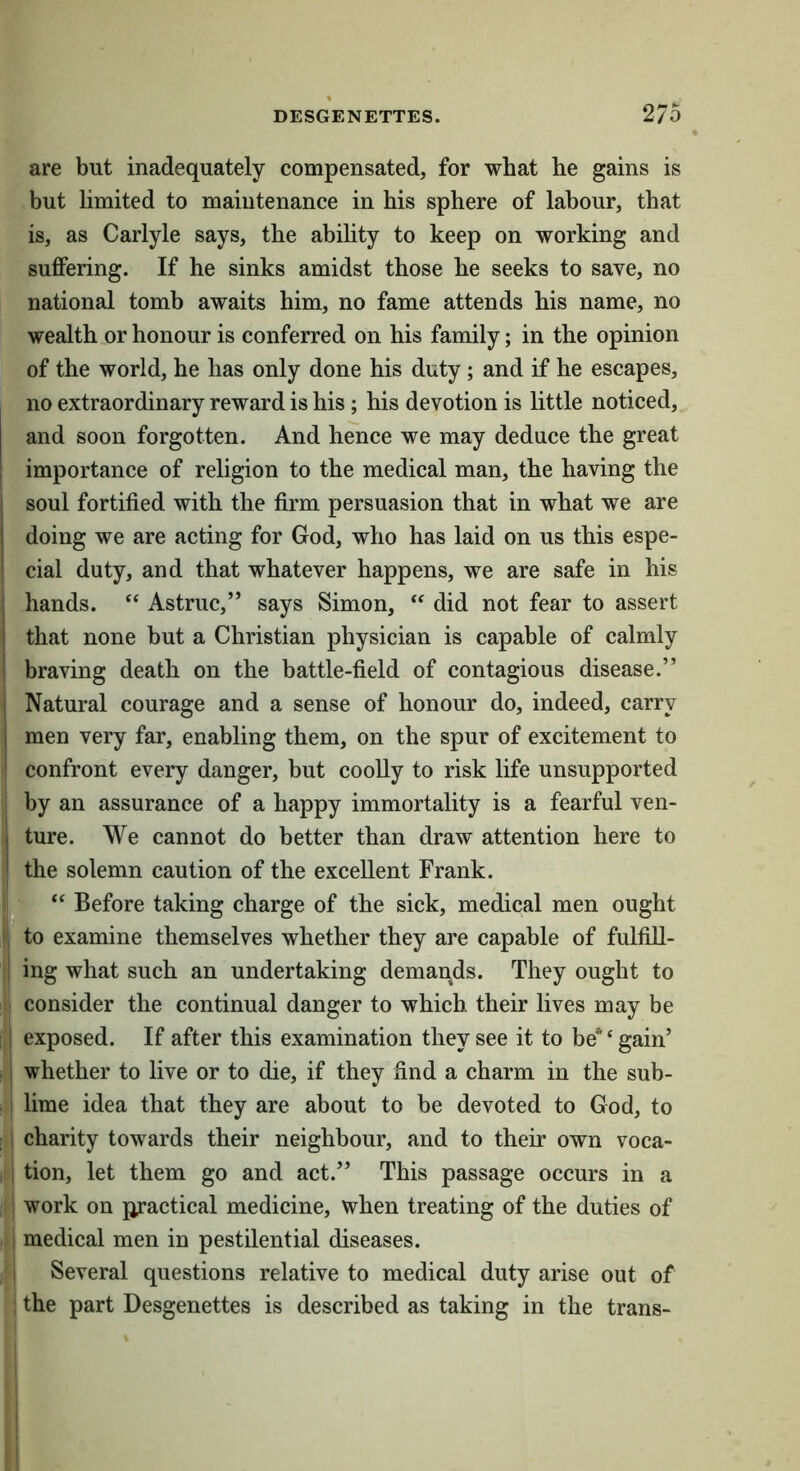 are but inadequately compensated, for what he gains is but limited to maiutenance in his sphere of labour, that is, as Carlyle says, the abihty to keep on working and suflPering. If he sinks amidst those he seeks to save, no national tomb awaits him, no fame attends his name, no wealth or honour is conferred on his family; in the opinion of the world, he has only done his duty; and if he escapes, no extraordinary reward is his; his devotion is little noticed, and soon forgotten. And hence we may deduce the great importance of religion to the medical man, the having the soul fortified with the firm persuasion that in what we are doing we are acting for God, who has laid on us this espe- cial duty, and that whatever happens, we are safe in his hands. “ Astruc,” says Simon, “ did not fear to assert that none but a Christian physician is capable of calmly i braving death on the battle-field of contagious disease.” j Natural courage and a sense of honour do, indeed, carry 1 men very far, enabling them, on the spur of excitement to I confront every danger, but coolly to risk life unsupported by an assurance of a happy immortality is a fearful ven- I ture. We cannot do better than draw attention here to I the solemn caution of the excellent Frank. ^ I “ Before taking charge of the sick, medical men ought ; to examine themselves whether they are capable of fulfiU- I ing what such an undertaking demands. They ought to consider the continual danger to which their lives may be •! exposed. If after this examination they see it to be* ‘ gain’ . i whether to live or to die, if they find a charm in the sub- .! lime idea that they are about to be devoted to God, to : i charity towards their neighbour, and to their own voca- 1 tion, let them go and act.” This passage occurs in a ! work on jjractical medicine, when treating of the duties of i medical men in pestilential diseases. 1 Several questions relative to medical duty arise out of ; the part Desgenettes is described as taking in the trans- I