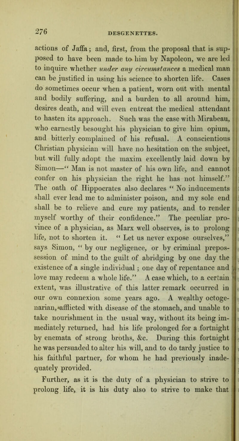actions of Jaffa; and, first, from the proposal that is sup- posed to have been made to him by Napoleon, we are led to inquire whether under any circumstances a medical man can be justified in using his science to shorten life. Cases do sometimes occur when a patient, worn out with mental and bodily suffering, and a burden to all around him, desires death, and will even entreat the medical attendant to hasten its approach. Such was the case with Mirabeau, who earnestly besought his physician to give him opium, fl and bitterly complained of his refusal. A conscientious Christian physician will have no hesitation on the subject, but will fully adopt the maxim excellently laid down by Simon—Man is not master of his own life, and cannot confer on his physician the right he has not himself.’* The oath of Hippocrates also declares “No inducements shall ever lead me to administer poison, and my sole end shall be to relieve and cure my patients, and to render myself worthy of their confidence.” The peculiar pro- vince of a physician, as Marx well observes, is to prolong life, not to shorten it. “ Let us never expose ourselves,” says Simon, “ by our negligence, or by criminal prepos- session of mind to the guilt of abridging by one day the existence of a single individual; one day of repentance and love may redeem a whole life.” A case wliich, to a certain extent, was illustrative of this latter remark occurred in our own connexion some years ago. A wealthy octoge- narian, •afflicted with disease of the stomach, and unable to take nourishment in the usual way, without its being im- mediately returned, had his life prolonged for a fortnight by enemata of strong broths, &c. During this fortnight he was persuaded to alter his will, and to do tardy justice to his faithful partner, for whom he had previously inade- quately provided. Further, as it is the duty of a physician to strive to prolong life, it is his duty also to strive to make that