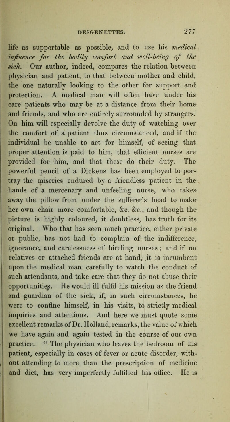 life as supportable as possible, and to use his medical influence for the bodily comfort and well-being of the sick. Our author, indeed, compares the relation between physician and patient, to that between mother and child, the one naturally looking to the other for support and protection. A medical man will often have under his care patients who may be at a distance from their home and friends, and who are entirely surrounded by strangers. On him will especially devolve the duty of watching over the comfort of a patient thus circumstanced, and if the individual be unable to act for himself, of seeing that proper attention is paid to him, that efficient nurses are provided for him, and that these do their duty. The powerful pencil of a Dickens has been employed to por- tray the miseries endured by a friendless patient in the hands of a mercenary and unfeehng nurse, who takes away the pillow from under the sufferer’s head to make her own chair more comfortable, &c. &c., and though the . picture is highly coloured, it doubtless, has truth for its original. Who that has seen much practice, either private or public, has not had to complain of the indifference, X ignorance, and carelessness of hireling nurses; and if no ■ relatives or attached friends are at hand, it is incumbent ■ upon the medical man carefully to watch the conduct of ! (ti such attendants, and take care that they do not abuse their opportunities- He would ill fulfil his mission as the friend and guardian of the sick, if, in such circumstances, he were to confine himself, in his visits, to strictly medical inquiries and attentions. And here we must quote some ; excellent remarks of Dr. Holland, remarks, the value of which ; we have again and again tested in the course of our own practice. The physician who leaves the bedroom of his I patient, especially in cases of fever or acute disorder, with- I [ out attending to more than the prescription of medicine ; j and diet, has very imperfectly fulfilled his office. He is
