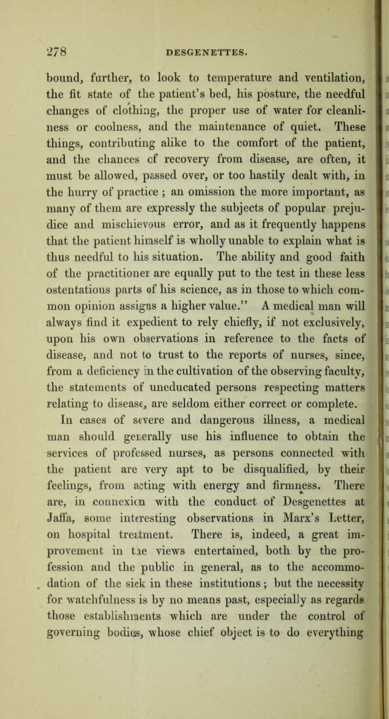 bound, farther, to look to temperature and ventilation, the fit state of the patient’s bed, his posture, the needful changes of clothing, the proper use of water for cleanli- ness or coolness, and the maintenance of quiet. These things, contributing alike to the comfort of the patient, and the chances of recovery from disease, are often, it must be allowed, passed over, or too hastily dealt with, in the hurry of practice ; an omission the more important, as many of them are expressly the subjects of popular preju- dice and mischievous error, and as it frequently happens that the patient himself is wholly unable to explain what is thus needful to his situation. The ability and good faith of the practitioner are equally put to the test in these less ostentatious parts of his science, as in those to which com- mon opinion assigns a higher value.” A medical man will always find it expedient to rely chiefly, if not exclusively, upon his own observations in reference to the facts of disease, and not to trust to the reports of nurses, since, . from a deficiency in the cultivation of the observing faculty, the statements of uneducated persons respecting matters ^ relating to disease, are seldom either correct or complete, y In cases of severe and dangerous illness, a medical !;■; man should generally use his influence to obtain the I services of professed nurses, as persons connected wdth the patient are very apt to be disqualified, by their feelings, from acting with energy and firmness. There are, in connexicn with the conduct of Desgenettes at Jaffa, some interesting observations in Marx’s Letter, on hospital trettment. There is, indeed, a great im- provement in tie views entertained, both by the pro- fession and the public in general, as to the accommo- . dation of the sick in these institutions; but the necessity for watchfulness is by no means past, especially as regards those establishments which are under the control of governing bodies, whose chief object is to do everything