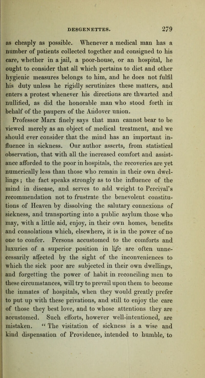 as cheaply as possible. Whenever a medical man has a number of patients collected together and consigned to his care, whether in a jail, a poor-house, or an hospital, he ought to consider that all which pertains to diet and other hygienic measures belongs to him, and he does not fulfil his duty unless he rigidly scrutinizes these matters, and enters a protest whenever his directions are thwarted and nullified, as did the honorable man who stood forth in' behalf of the paupers of the Andover union. Professor Marx finely says that man cannot bear to be viewed merely as an object of medical treatment, and we should ever consider that the mind has an important in- fluence in sickness. Our author asserts, from statistical observation, that with all the increased comfort and assist- ance afforded to the poor in hospitals, the recoveries are yet numerically less than those who remain in their own dwel- lings ; the fact speaks strongly as to the influence of the mind in disease, and serves to add weight to Percival’s recommendation not to frustrate the benevolent constitu- tions of Heaven by dissolving the salutary connexions of sickness, and transporting into a public asylum those who j may, with a little aid, enjoy, in their own homes, benefits and consolations which, elsewhere, it is in the power of no one to confer. Persons accustomed to the comforts and luxuries of a superior position in life are often unne- cessarily affected by the sight of the inconveniences to which the sick poor are subjected in their own dwellings, I and forgetting the power of habit in reconciling men to I these circumstances, will try to prevail upon them to become 1 the inmates of hospitals, when they would greatly prefer i to put up with these privations, and still to enjoy the care of those they best love, and to whose attentions they are I accustomed. Such efforts, however well-intentioned, are I mistaken. “ The visitation of sickness is a wise and I kind dispensation of Providence, intended to humble, to