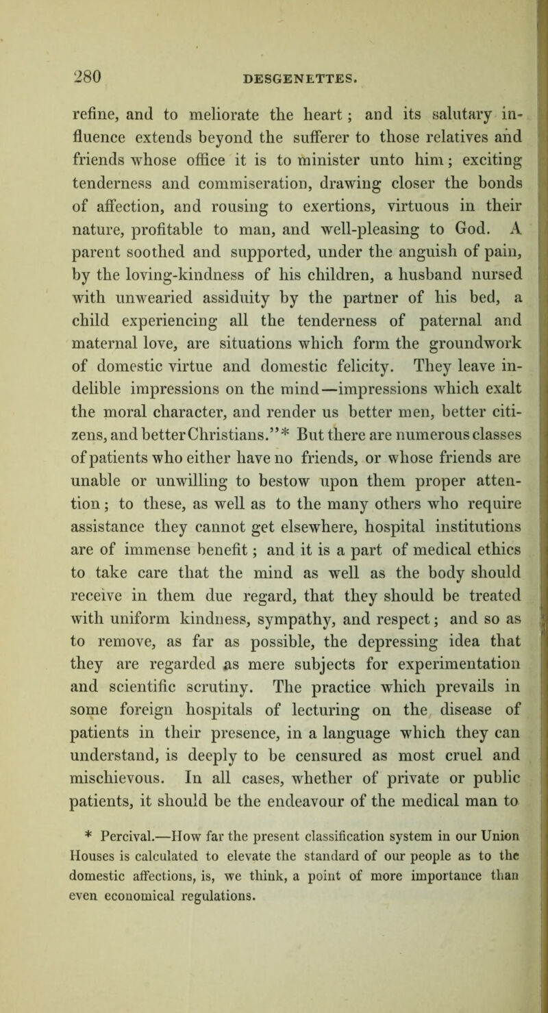 refine, and to meliorate the heart; and its salutary in- I fluence extends beyond the sufferer to those relatives and 1 friends whose office it is to minister unto him; exciting I tenderness and commiseration, drawing closer the bonds S of affection, and rousing to exertions, virtuous in their ^ nature, profitable to man, and well-pleasing to God. A i parent soothed and supported, under the anguish of pain, f by the loving-kindness of his children, a husband nursed ] ( with unwearied assiduity by the partner of his bed, a !; child experiencing all the tenderness of paternal and S maternal love, are situations which form the groundwork of domestic virtue and domestic felicity. They leave in- delible impressions on the mind—impressions which exalt the moral character, and render us better men, better citi- zens, and better Christians.”* But there are numerous classes of patients who either have no friends, or whose friends are unable or unwilling to bestow upon them proper atten- tion ; to these, as well as to the many others who require assistance they cannot get elsewhere, hospital institutions are of immense benefit; and it is a part of medical ethics to take care that the mind as well as the body should receive in them due regard, that they should be treated with uniform kindness, sympathy, and respect; and so as to remove, as far as possible, the depressing idea that they are regarded as mere subjects for experimentation and scientific scrutiny. The practice which prevails in some foreign hospitals of lecturing on the, disease of patients in their presence, in a language which they can | understand, is deeply to be censured as most cruel and | mischievous. In all cases, whether of private or public patients, it should he the endeavour of the medical man to * Percival.—How far the present classification system in our Union Houses is calculated to elevate the standard of our people as to the domestic affections, is, we think, a point of more importance than j even economical regulations. j