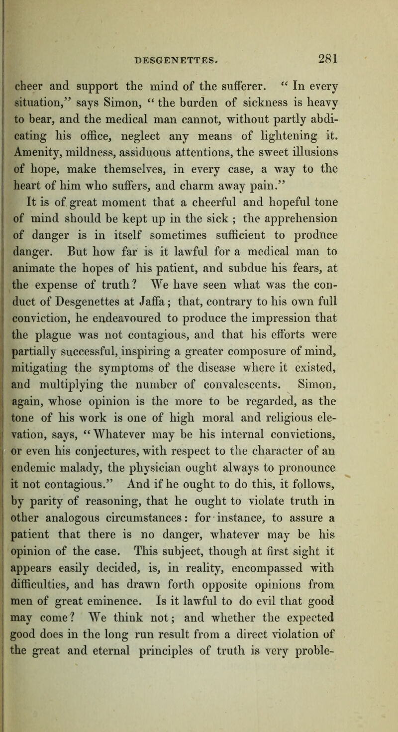 cheer and support the mind of the sufferer. “ In every situation,” says Simon, “ the burden of sickness is heavy to bear, and the medical man cannot, without partly abdi- cating his office, neglect any means of lightening it. Amenity, mildness, assiduous attentions, the sweet illusions of hope, make themselves, in every case, a way to the : heart of him who suffers, and charm away pain.” It is of great moment that a cheerful and hopeful tone of mind should be kept up in the sick ; the apprehension I of danger is in itself sometimes sufficient to produce danger. But how far is it lawful for a medical man to animate the hopes of his patient, and subdue his fears, at : the expense of truth ? We have seen what was the con- j duct of Desgenettes at Jaffa; that, contrary to his own full I conviction, he endeavoured to produce the impression that the plague was not contagious, and that his efforts were I partially successful, inspiring a greater composure of mind, I mitigating the symptoms of the disease where it existed, I and multiplying the number of convalescents. Simon, j again, whose opinion is the more to be regarded, as the I tone of his work is one of high moral and rehgious ele- I vation, says, “Whatever may be his internal convictions, p or even his conjectures, with respect to the character of an I endemic malady, the physician ought always to pronounce i it not contagious.” And if he ought to do this, it follows, ! by parity of reasoning, that he ought to violate truth in i other analogous circumstances: for • instance, to assure a ! patient that there is no danger, whatever may be his opinion of the case. This subject, though at first sight it appears easily decided, is, in reality, encompassed with difficulties, and has drawn forth opposite opinions from men of great eminence. Is it lawful to do evil that good ; may come? We think not; and whether the expected good does in the long run result from a direct violation of ' the great and eternal principles of truth is very proble-