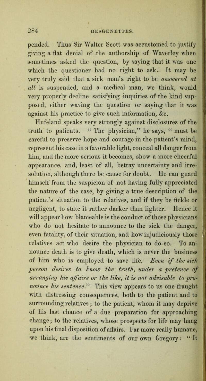 pended. Thus Sir Walter Scott was accustomed to justify giving a flat denial of the authorship of Waverley when sometimes asked the question, by saying that it was one which the questioner had no right to ask. It may be very truly said that a sick man’s right to be answered at all is suspended, and a medical man, we think, would very properly decline satisfying inquiries of the kind sup- posed, either waving the question or saying that it was against his practice to give such information, &c. Hufeland speaks very strongly against disclosures of the truth to patients. “ The physician,” he says, “ must be careful to preserve hope and courage in the patient’s mind, represent his case in a favorable light, conceal all danger from him, and the more serious it becomes, show a more cheerful appearance, and, least of all, betray uncertainty and irre- solution, although there be cause for doubt. He can guard himself from the suspicion of not having fully appreciated the nature of the case, by giving a true description of the patient’s situation to the relatives, and if they be fickle or negligent, to state it rather darker than lighter. Hence it wiU appear how blameable is the conduct of those physicians who do not hesitate to announce to the sick the danger, even fatality, of their situation, and how injudiciously those relatives act who desire the physician to do so. To an- nounce death is to give death, which is never the business of him who is employed to save life. Even if the sick person desires to know the truths under a pretence of arranging his affairs or the like, it is not advisable to pro- nounce his sentence.^’’ This view appears to us one fraught with distressing consequences, both to the patient and to surrounding relatives; to the patient, whom it may deprive of his last chance of a due preparation for approaching change; to the relatives, whose prospects for life may hang upon his final disposition of affairs. Far more really humane, we think, are the sentiments of our own Gregory: “ It (I