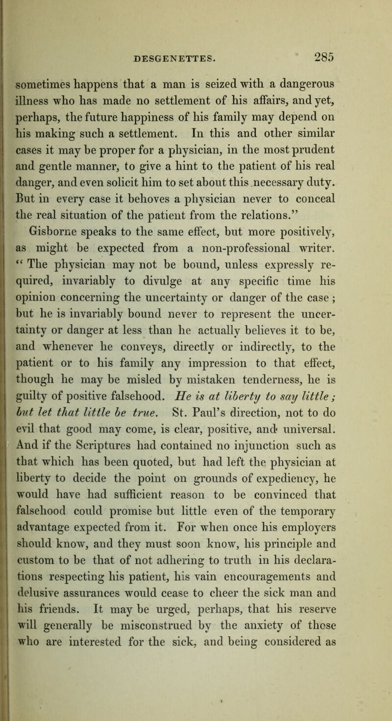 sometimes happens that a man is seized with a dangerous illness who has made no settlement of his affairs, and yet, perhaps, the future happiness of his family may depend on his making such a settlement. In this and other similar cases it may be proper for a physician, in the most prudent and gentle manner, to give a hint to the patient of his real danger, and even solicit him to set about this necessary duty. But in every case it behoves a physician never to conceal the real situation of the patient from the relations.” Gisborne speaks to the same effect, but more positively, as might be expected from a non-professional writer. “ The physician may not be bound, unless expressly re- quired, invariably to divulge at any specific time his opinion concerning the uncertainty or danger of the case ; but he is invariably bound never to represent the uncer- tainty or danger at less than he actually believes it to be, and whenever he conveys, directly or indirectly, to the patient or to his family any impression to that effect, though he may be misled by mistaken tenderness, he is guilty of positive falsehood. He is at liberty to say little ; but let that little be true. St. Paul’s direction, not to do evil that good may come, is clear, positive, and* universal. And if the Scriptures had contained no injunction such as that which has been quoted, but had left the physician at liberty to decide the point on grounds of expediency, he would have had sufficient reason to be convinced that falsehood could promise but little even of the temporary advantage expected from it. For when once his employers should know, and they must soon know, his principle and custom to be that of not adhering to truth in his declara- tions respecting his patient, his vain encouragements and delusive assurances would cease to cheer the sick man and his friends. It may be urged, perhaps, that his reserve will generally be misconstrued by the anxiety of these who are interested for the sick, and being considered as
