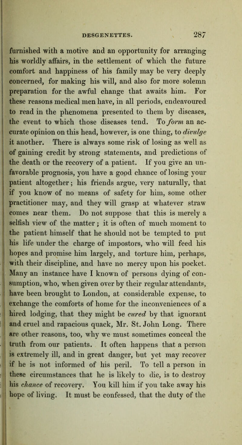 furnished with a motive and an opportunity for arranging his worldly affairs, in the settlement of which the future comfort and happiness of his family may be very deeply concerned, for making his will, and also for more solemn preparation for the awful change that awaits him. For these reasons medical men have, in all periods, endeavoured ! to read in the phenomena presented to them by diseases, I the event to which those diseases tend. To form an ac- I curate opinion on this head, however, is one thing, to divulge ! it another. There is always some risk of losing as well as ] of gaining credit by strong statements, and predictions of I the death or the recovery of a patient. If you give an un- favorable prognosis, you have a good chance of losing your 1 patient altogether; his friends argue, very naturally, that I if you know of no means of safety for him, some other practitioner may, and they will grasp at whatever straw 1 comes near them. Do not suppose that this is merely a I selfish view of the matter j it is often of much moment to the patient himself that he should not be tempted to put I his life under the charge of impostors, who will feed his I hopes and promise him largely, and torture him, perhaps, Sjf^with their discipline, and have no mercy upon his pocket. i|;Many an instance have I known of persons dying of con- . |, sumption, who, when given over by their regular attendants, I have been brought to London, at considerable expense, to , exchange the comforts of home for the inconveniences of a ' i hired lodging, that they might be cured by that ignorant ' and cruel and rapacious quack, Mr. St. John Long. There , j are other reasons, too, why we must sometimes conceal the . truth from our patients. It often happens that a person ,| is extremely ill, and in great danger, but yet may recover ii| if he is not informed of his peril. To tell a person in these circumstances that he is likely to die, is to destroy ibis chance of recovery. You kill him if you take away his hope of living. It must be confessed, that the duty of the