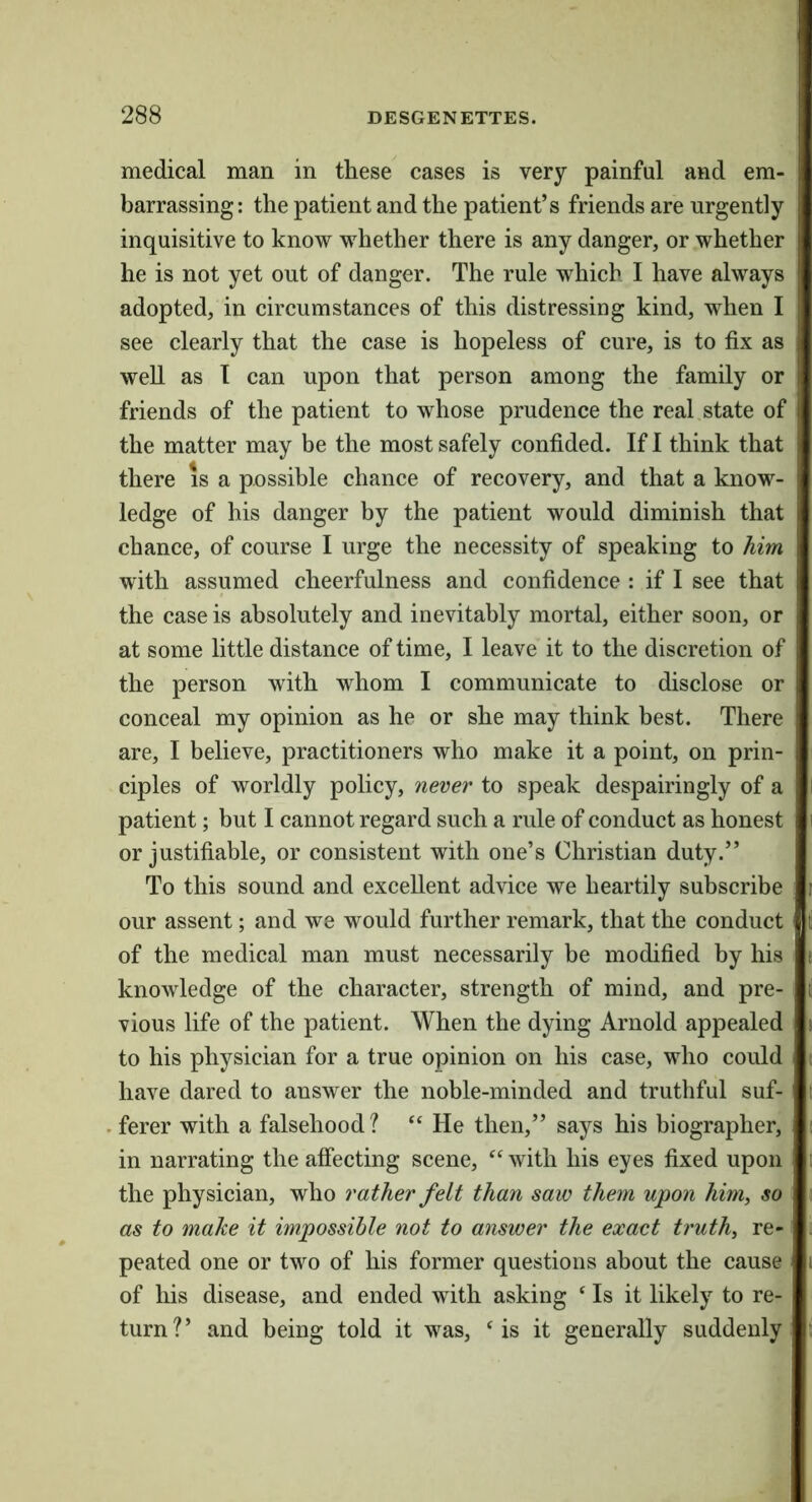 medical man in these cases is very painful and em- barrassing: the patient and the patient’s friends are urgently inquisitive to know whether there is any danger, or whether he is not yet out of danger. The rule which I have always adopted, in circumstances of this distressing kind, when I see clearly that the case is hopeless of cure, is to fix as well as T can upon that person among the family or friends of the patient to whose prudence the real state of the matter may be the most safely confided. If 1 think that there is a possible chance of recovery, and that a know- ledge of his danger by the patient would diminish that chance, of course I urge the necessity of speaking to him with assumed cheerfulness and confidence : if I see that the case is absolutely and inevitably mortal, either soon, or at some little distance of time, I leave it to the discretion of the person with whom I communicate to disclose or conceal my opinion as he or she may think best. There are, I believe, practitioners who make it a point, on prin- ciples of worldly policy, never to speak despairingly of a patient; but I cannot regard such a rule of conduct as honest or justifiable, or consistent with one’s Christian duty.” To this sound and excellent advice we heartily subscribe our assent; and we would further remark, that the conduct of the medical man must necessarily be modified by his knowledge of the character, strength of mind, and pre- vious life of the patient. When the dying Arnold appealed to his physician for a true opinion on his case, who could have dared to answer the noble-minded and truthful suf- . ferer with a falsehood ? “ He then,” says his biographer, in narrating the affecting scene, with his eyes fixed upon the physician, who rather felt than saw them upon him, so as to make it impossible not to answer the exact truth, re- peated one or two of his former questions about the cause of his disease, and ended with asking ‘ Is it likely to re- turn?’ and being told it was, ‘is it generally suddenly