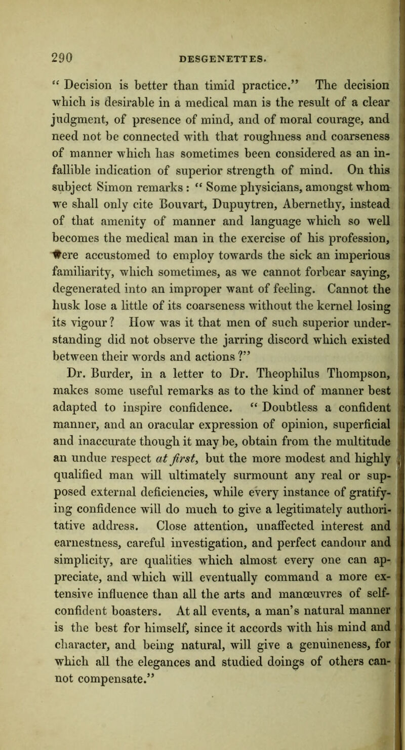 “ Decision is better than timid practice.” Tlie decision which is desirable in a medical man is the result of a clear judgment, of presence of mind, and of moral courage, and need not be connected with that roughness and coarseness of manner which has sometimes been considered as an in- fallible indication of superior strength of mind. On this subject Simon remarks : ” Some physicians, amongst whom we shall only cite Bouvart, Dupuytren, Abernethy, instead of that amenity of manner and language which so well becomes the medical man in the exercise of his profession, ■#ere accustomed to employ towards the sick an imperious familiarity, which sometimes, as we cannot forbear saying, degenerated into an improper want of feeling. Cannot the husk lose a little of its coarseness without the kernel losing its vigour? How was it that men of such superior under- standing did not observe the jarring discord which existed between their words and actions ?” Dr. Burder, in a letter to Dr, Theophilus Thompson, makes some useful remarks as to the kind of manner best adapted to inspire confidence. “ Doubtless a confident manner, and an oracular expression of opinion, superficial and inaccurate though it may be, obtain from the multitude an undue respect at first, but the more modest and highly qualified man will ultimately surmount any real or sup- posed external deficiencies, while every instance of gratify- ing confidence will do much to give a legitimately authori- tative address. Close attention, unaffected interest and earnestness, careful investigation, and perfect candour and simplicity, are qualities which almost every one can ap- preciate, and which will eventually command a more ex- tensive influence than all the arts and manoeuvres of self- confident boasters. At all events, a man’s natural manner is the best for himself, since it accords with his mind and character, and being natural, will give a genuineness, for which all the elegances and studied doings of others can- not compensate.”