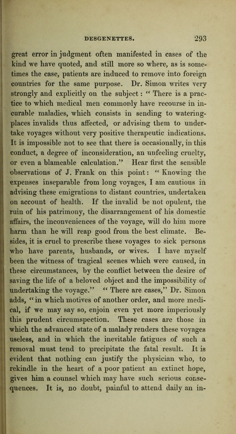 I great error in judgment often manifested in cases of the ! kind we have quoted, and still more so where, as is some- ! times the case, patients are induced to remove into foreign I countries for the same purpose. Dr. Simon writes very I strongly and explicitly on the subject: There is a prac- i tice to which medical men commonly have recourse in in- curable maladies, which consists in sending to watering- I places invalids thus affected, or advising them to under- take voyages without very positive therapeutic indications. It is impossible not to see that there is occasionally, in this conduct, a degree of inconsideration, an unfeeling cruelty, p or even a blameable calculation.” Hear first the sensible fc observations of J. Frank on this point: “ Knowing the expenses inseparable from long voyages, I am cautious in I advising these emigrations to distant countries, undertaken ' on account of health. If the invalid be not opulent, the ruin of his patrimony, the disarrangement of his domestic affairs, the inconveniences of the voyage, will do him more harm than he will reap good from the best climate. Be- sides, it is cruel to prescribe these voyages to sick persons who have parents, husbands, or wives. I have myself I been the witness of tragical scenes which were caused, in : these circumstances, by the conflict between the desire of saving the life of a beloved object and the impossibility of I undertaking the voyage.” ‘‘ There are cases,” Dr. Simon adds, “ in which motives of another order, and more medi- cal, if we may say so, enjoin even yet more imperiously II this prudent circumspection. These cases are those in 11 which the advanced state of a malady renders these voyages > i useless, and in which the inevitable fatigues of such a ■ I removal must tend to precipitate the fatal result. It is i evident that nothing can justify the physician who, to -1 rekindle in the heart of a poor patient an extinct hope, i gives him a counsel which may have such serious conse- '! quences. It is, no doubt, painful to attend daily an in-