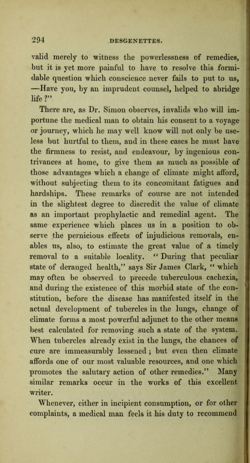 valid merely to witness the powerlessness of remedies, but it is yet more painful to have to resolve this formi- dable question which conscience never fails to put to us, —Have you, by an imprudent counsel, helped to abridge life ?” There are, as Dr. Simon observes, invalids wdio will im- portune the medical man to obtain his consent to a voyage or journey, which he may well know will not only be use- less but hurtful to them, and in these cases he must have the firmness to resist, and endeavour, by ingenious con- trivances at home, to give them as much as possible of those advantages which a change of climate might aiford, without subjecting them to its concomitant fatigues and hardships. These remarks of course are not intended in the slightest degree to discredit the value of climate as an important prophylactic and remedial agent. The same experience which places us in a position to ob- serve the pernicious effects of injudicious removals, en- ables us, also, to estimate the great value of a timely removal to a suitable locality. “ During that peculiar state of deranged health,” says Sir James Clark, “ which may often be observed to precede tuberculous cachexia, and during the existence of this morbid state of the con- stitution, before the disease has manifested itself in the actual development of tubercles in the lungs, change of climate forms a most powerful adjunct to the other means best calculated for removing such a state of the system. When tubercles already exist in the lungs, the chances of cure are immeasurably lessened; but even then climate affords one of our most valuable resources, and one which promotes the salutary action of other remedies.” Many similar remarks occur in the works of this excellent writer. Whenever, either in incipient consumption, or for other complaints, a medical man feels it his duty to recommend