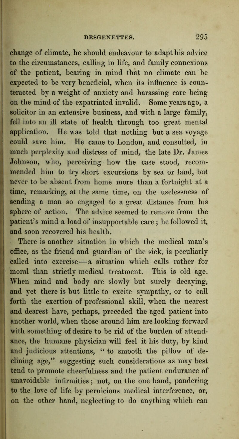 change of climate, he should endeavour to adapt his advice to the circumstances, calling in life, and family connexions of the patient, bearing in mind that no climate can be expected to be very beneficial, when its influence is coun- teracted by a weight of anxiety and harassing care being on the mind of the expatriated invalid. Some years ago, a solicitor in an extensive business, and with a large family, ^ fell into an ill state of health through too great mental i application. He was told that nothing but a sea voyage could save him. He came to London, and consulted, in , much perplexity and distress of mind, the late Dr. James 1 Johnson, who, perceiving how the case stood, recom- mended him to try short excursions by sea or land, but ; never to be absent from home more than a fortnight at a i time, remarking, at the same time, on tbe uselessness of sending a man so engaged to a great distance from hjs . sphere of action, Tbe advice seemed to remove from the I patient’s mind a load of insupportable care ; he followed it, : and soon recovered his health. I There is another situation in which the medical man’s I ofiice, as the friend and guardian of the sick, is peculiarly I called into exercise—a situation which calls rather for rf moral than strictly medical treatment. This is old age. I When mind and body are slowly but surely decaying, ! and yet there is but little to excite sympathy, or to call ! forth the exertion of professional skill, when the nearest i and dearest have, perhaps, preceded the aged patient into ; another world, when those around him are looking forward with something of desire to be rid of the burden of attend- 1 ance, the humane physician will feel it his duty, by kind ' and judicious attentions, to smooth the pillow of de- : dining age,” suggesting such considerations as may best tend to promote cheerfulness and the patient endurance of unavoidable infirmities; not, on the one hand, pandering to the love of life by pernicious medical interference, or, on the other hand, neglecting to do anything wliich can