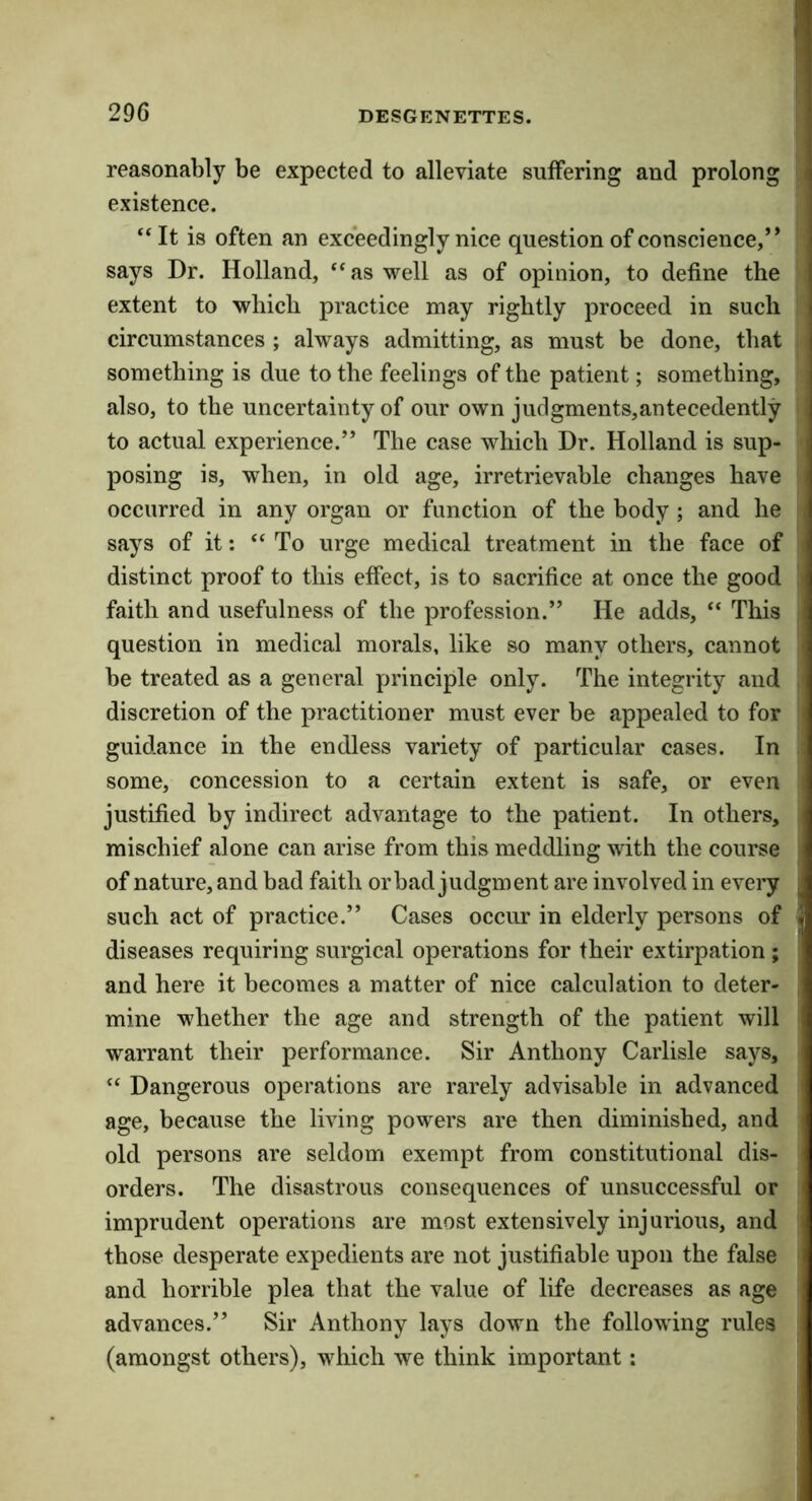 reasonably be expected to alleviate suffering and prolong existence. “It is often an exceedingly nice question of conscience,’* says Dr. Holland, “as well as of opinion, to define the extent to which practice may rightly proceed in such circumstances ; always admitting, as must be done, that something is due to the feelings of the patient; something, also, to the uncertainty of our own judgments,antecedently to actual experience.” The case which Dr. Holland is sup- posing is, when, in old age, irretrievable changes have occurred in any organ or function of the body ; and he says of it: “To urge medical treatment in the face of distinct proof to this effect, is to sacrifice at once the good faith and usefulness of the profession.” He adds, “ This question in medical morals, like so many others, cannot be treated as a general principle only. The integrity and discretion of the practitioner must ever be appealed to for guidance in the endless variety of particular cases. In some, concession to a certain extent is safe, or even justified by indirect advantage to the patient. In others, mischief alone can arise from this meddling with the course of nature, and bad faith or bad judgment are involved in every such act of practice.” Cases occim in elderly persons of diseases requiring surgical operations for their extirpation ; and here it becomes a matter of nice calculation to deter- mine whether the age and strength of the patient will warrant their performance. Sir Anthony Carlisle says, “ Dangerous operations are rarely advisable in advanced age, because the living powers are then diminished, and old persons are seldom exempt from constitutional dis- orders. The disastrous consequences of unsuccessful or imprudent operations are most extensively injurious, and those desperate expedients are not justifiable upon the false and horrible plea that the value of life decreases as age advances.” Sir Anthony lays down the following rules (amongst others), which we think important: