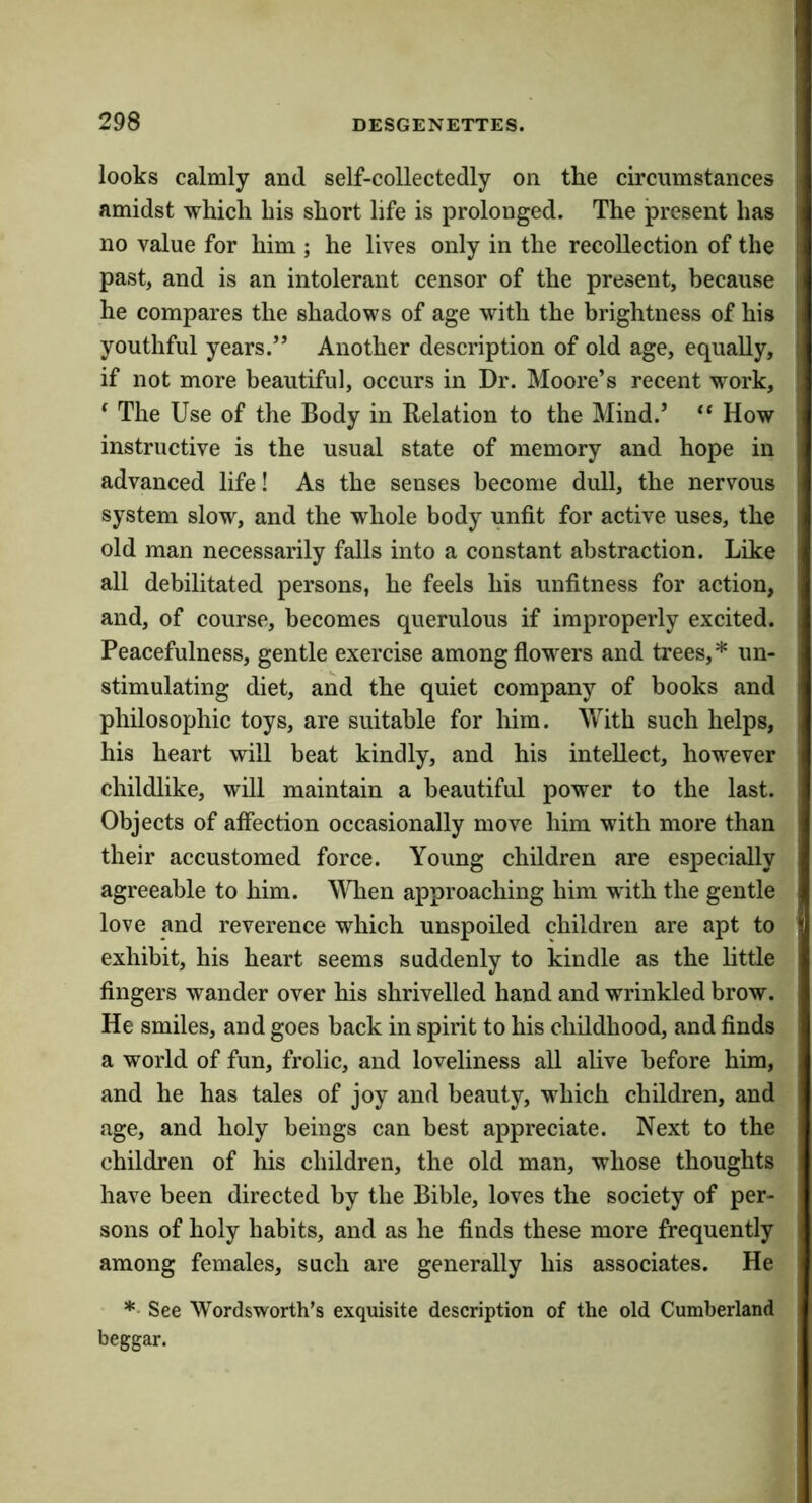 looks calmly and self-collectedly on the circumstances amidst which his short life is prolonged. The present has no value for him ; he lives only in the recollection of the past, and is an intolerant censor of the present, because he compares the shadows of age with the brightness of his youthful years.” Another description of old age, equally, if not more beautiful, occurs in Dr. Moore’s recent work, * The Use of the Body in Relation to the Mind.’ “ How instructive is the usual state of memory and hope in advanced life! As the senses become dull, the nervous system slow, and the whole body unfit for active uses, the old man necessarily falls into a constant abstraction. Like all debilitated persons, he feels his unfitness for action, and, of course, becomes querulous if improperly excited. Peacefulness, gentle exercise among flowers and trees,* un- stimulating diet, and the quiet company of books and philosophic toys, are suitable for him. With such helps, his heart will beat kindly, and his intellect, however childlike, will maintain a beautiful power to the last. Objects of affection occasionally move him with more than their accustomed force. Young children are especially agreeable to him. WTien approaching him with the gentle love and reverence which unspoiled children are apt to exhibit, his heart seems suddenly to kindle as the little fingers wander over his shrivelled hand and wrinkled brow. He smiles, and goes back in spirit to his childhood, and finds a world of fun, frolic, and loveliness all alive before him, and he has tales of joy and beauty, which children, and age, and holy beings can best appreciate. Next to the children of his children, the old man, whose thoughts have been directed by the Bible, loves the society of per- sons of holy habits, and as he finds these more frequently among females, such are generally his associates. He *■ See Wordsworth’s exquisite description of the old Cumberland beggar.