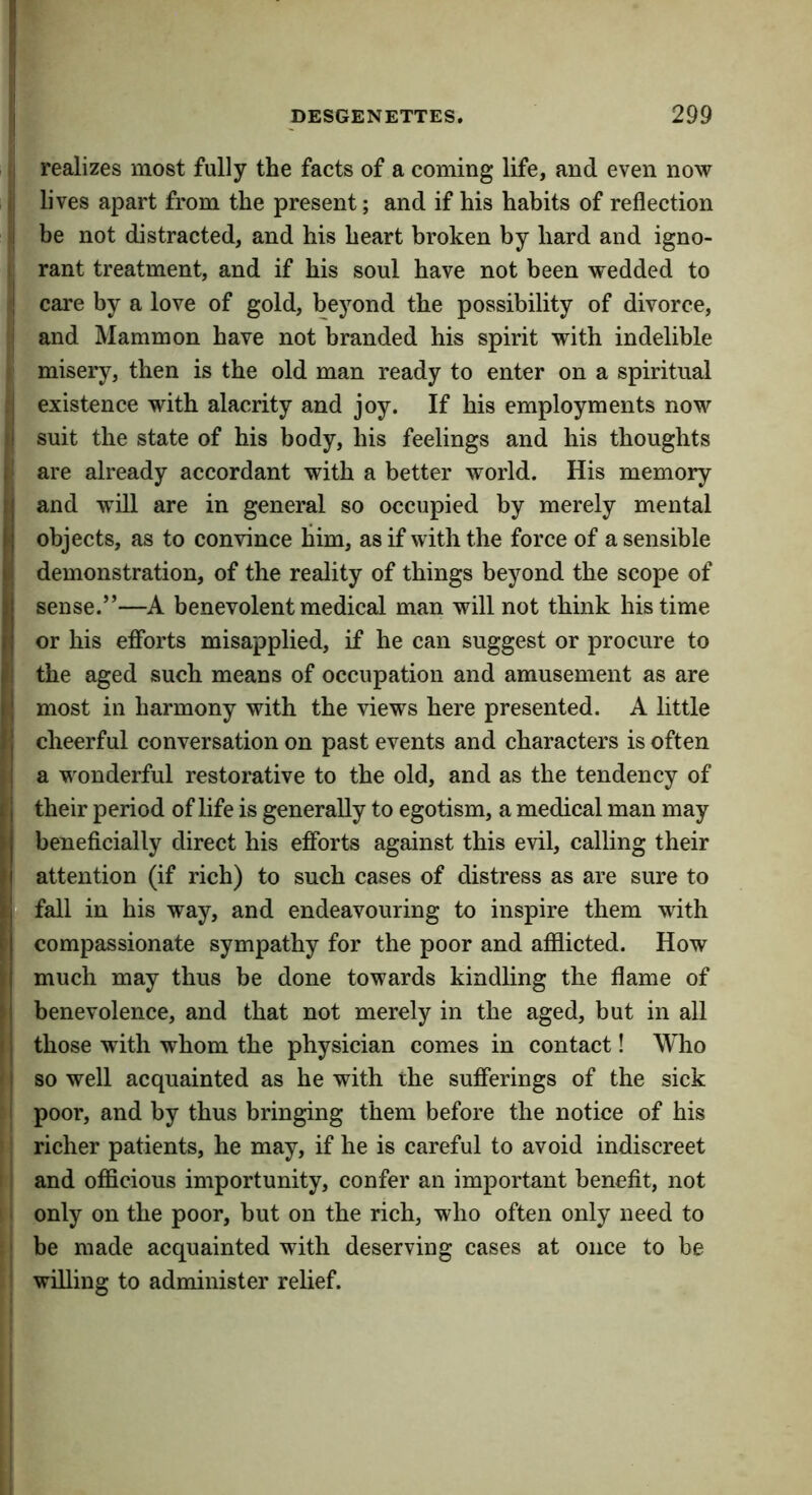 I realizes most fully the facts of a coming life, and even now . lives apart from the present; and if his habits of reflection I be not distracted, and his heart broken by hard and igno- rant treatment, and if his soul have not been wedded to i care by a love of gold, beyond the possibility of divorce, i and Mammon have not branded his spirit with indelible misery, then is the old man ready to enter on a spiritual .1 existence with alacrity and joy. If his employments now ;i suit the state of his body, his feelings and his thoughts li are already accordant with a better world. His memory u and will are in general so occupied by merely mental t objects, as to convince him, as if with the force of a sensible ki demonstration, of the reality of things beyond the scope of II sense.”—A benevolent medical man will not think his time fj or his efibrts misapplied, if he can suggest or procure to |{ the aged such means of occupation and amusement as are most in harmony with the views here presented. A little 11 cheerful conversation on past events and characters is often ?! a wonderful restorative to the old, and as the tendency of (I their period of life is generally to egotism, a medical man may f beneficially direct his efforts against this evil, calling their i attention (if rich) to such cases of distress as are sure to |B fall in his way, and endeavouring to inspire them wdth f compassionate sympathy for the poor and afilicted. How li much may thus be done towards kindling the flame of » benevolence, and that not merely in the aged, but in all 11 those with whom the physician comes in contact! Who ' j so well acquainted as he with the sufferings of the sick I poor, and by thus bringing them before the notice of his richer patients, he may, if he is careful to avoid indiscreet I' and officious importunity, confer an important benefit, not I only on the poor, but on the rich, who often only need to I be made acquainted with deserving cases at once to be willing to administer relief.