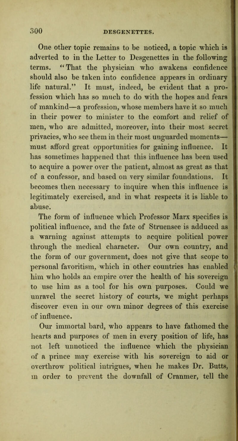 One other topic remains to be noticed, a topic which is adverted to in the Letter to Desgenettes in the following terms. ‘‘That the physician who awakens confidence should also be taken into confidence appears in ordinary life natural.” It must, indeed, be evident that a pro- fession which has so much to do with the hopes and fears of mankind—a profession, whose members have it so much in their power to minister to the comfort and relief of men, who are admitted, moreover, into their most secret privacies, who see them in their most unguarded moments— must afford great opportunities for gaining influence. It has sometimes happened that this influence has been used to acquire a power over the patient, almost as great as that of a confessor, and based on very similar foundations. It becomes then necessary to inquire when this influence is legitimately exercised, and in what respects it is liable to abuse. The form of influence which Professor Marx specifies is political influence, and the fate of Struensee is adduced as a warning against attempts to acquire political power through the medical character. Our own country, and the form of our government, does not give that scope to personal favoritism, which in other countries has enabled him who holds an empire over the health of his sovereign to use him as a tool for his own purposes. Could we unravel the secret history of courts, we might perhaps discover even in our own minor degrees of this exercise of influence. Our immortal bard, who appears to have fathomed the hearts and purposes of men in every position of life, has not left unnoticed the influence which the physician of a prince may exercise with his sovereign to aid or overthrow political intrigues, when he makes Dr. Butts, in order to prevent the downfall of Cranmer, tell the