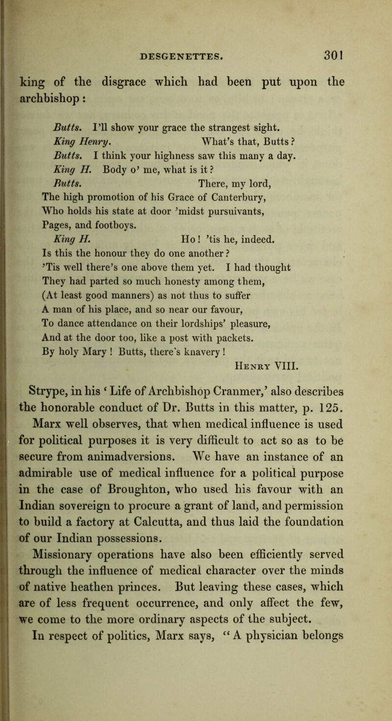 Iking of the disgrace which had been put upon the archbishop: Butts, I’ll show your grace the strangest sight. King Henry, What’s that, Butts? Butts, I think your highness saw this many a day. King H, Body o’ me, what is it ? Butts, There, my lord. The high promotion of his Grace of Canterbury, Who holds his state at door ’midst pursuivants, I Pages, and footboys. King H, Ho ! ’tis he, indeed. Is this the honour they do one another ? ’Tis well there’s one above them yet. I had thought They had parted so much honesty among them, (At least good manners) as not thus to suffer A man of his place, and so near our favour, ; To dance attendance on their lordships’ pleasure, j And at the door too, like a post with packets. By holy Mary ! Butts, there’s knavery! I Henry VIII. ' j Strype, in his ‘ Life of Archbishop Cranmer/ also describes ij the honorable conduct of Dr. Butts in this matter, p. 125. ■ I Marx well observes, that when medical influence is used II for political purposes it is very difficult to act so as to be I secure from animadversions. We have an instance of an ij admirable use of medical influence for a political purpose }| in the case of Broughton, who used his favour with an 11 Indian sovereign to procure a grant of land, and permission ; i to build a factory at Calcutta, and thus laid the foundation ! of our Indian possessions. Missionary operations have also been efficiently served 11 through the influence of medical character over the minds '; of native heathen princes. But leaving these cases, which I are of less frequent occurrence, and only affect the few, I we come to the more ordinary aspects of the subject. In respect of politics, Marx says, “ A physician belongs
