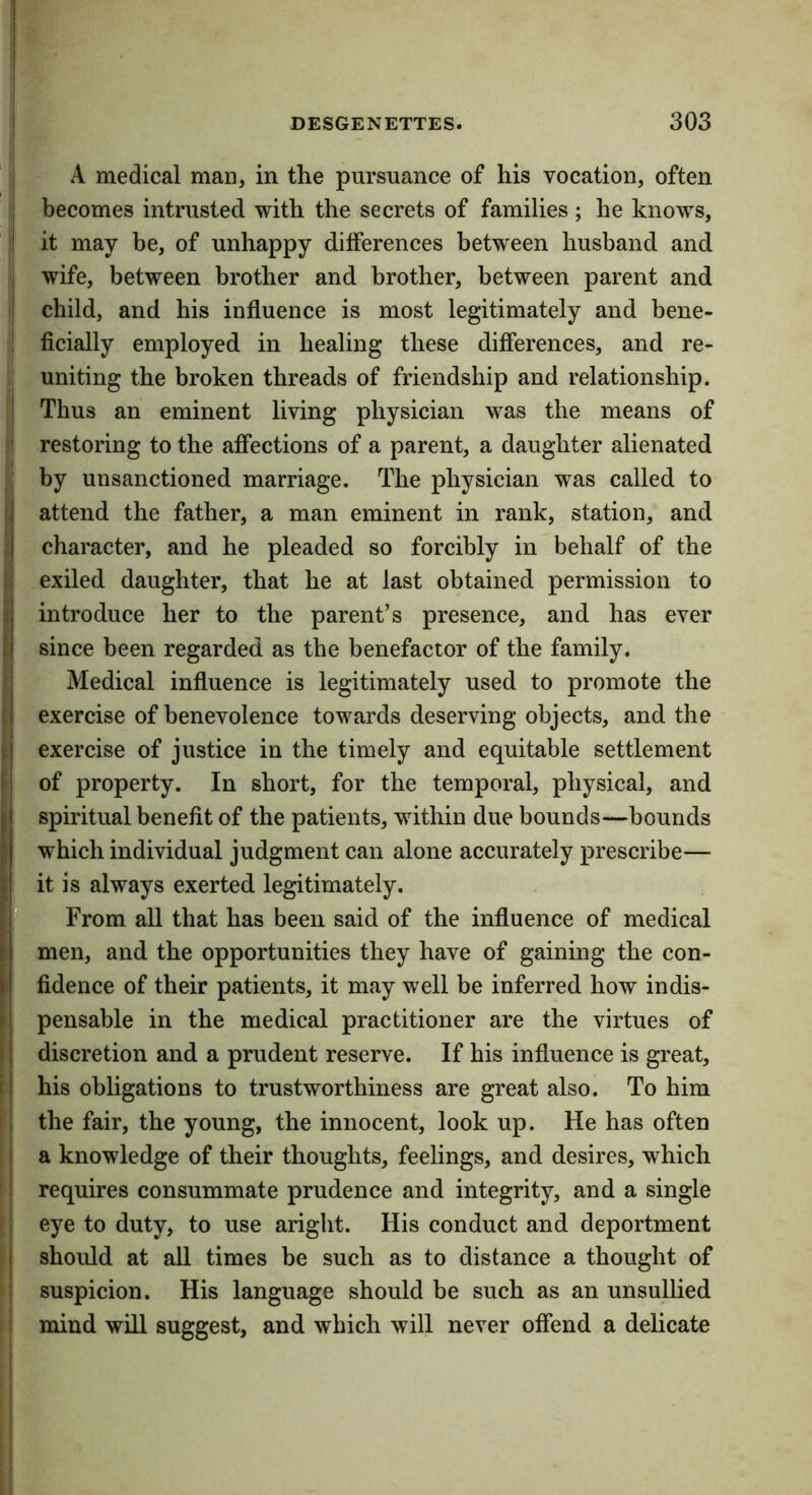 I DESGENETTES. 303 ! I A medical man, in the pursuance of his vocation, often ! becomes intrusted with the secrets of families ; he knows, ! it may be, of unhappy differences between husband and j wife, between brother and brother, between parent and ! child, and his influence is most legitimately and bene- ficially employed in healing these differences, and re- uniting the broken threads of friendship and relationship. 1 Thus an eminent living physician was the means of restoring to the affections of a parent, a daughter alienated by unsanctioned marriage. The physician was called to (| attend the father, a man eminent in rank, station, and :| character, and he pleaded so forcibly in behalf of the ;; exiled daughter, that he at last obtained permission to introduce her to the parent’s presence, and has ever [I since been regarded as the benefactor of the family. (j Medical influence is legitimately used to promote the 11 exercise of benevolence towards deserving objects, and the (I exercise of justice in the timely and equitable settlement l| of property. In short, for the temporal, physical, and spiritual benefit of the patients, within due bounds—bounds which individual judgment can alone accurately prescribe— it is always exerted legitimately. From all that has been said of the influence of medical ! men, and the opportunities they have of gaining the con- fidence of their patients, it may well be inferred how indis- pensable in the medical practitioner are the virtues of discretion and a prudent reserve. If his influence is great, i his obligations to trustworthiness are great also. To him I the fair, the young, the innocent, look up. He has often I a knowledge of their thoughts, feelings, and desires, which ' I requires consummate prudence and integrity, and a single 1 eye to duty, to use aright. His conduct and deportment I should at all times be such as to distance a thought of 1 suspicion. His language should be such as an unsullied ' mind will suggest, and which will never offend a delicate 1