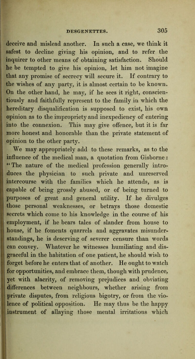 j deceive and mislead another. In such a case, we think it I safest to decline giving his opinion, and to refer the I inquirer to other means of obtaining satisfaction. Should I he be tempted to give his opinion, let him not imagine j that any promise of secrecy will secure it. If contrary to I the wishes of any party, it is almost certain to be known. ' On the other hand, he may, if he sees it right, conscien- I tiously and faithfully represent to the family in which the I hereditary disqualification is supposed to exist, his own j| opinion as to the impropriety and inexpediency of entering ; into the connexion. This may give offence, but it is far \ more honest and honorable than the private statement of ‘j opinion to the other party. J We may appropriately add to these remarks, as to the I influence of the medical man, a quotation from Gisborne: II “The nature of the medical profession generally intro- B duces the physician to such private and unreserved U intercourse with the families which he attends, as is (I capable of being grossly abused, or of being turned to purposes of great and general utility. If he divulges i| those personal weaknesses, or betrays those domestic )i secrets which come to his knowledge in the course of his cf* employment, if he bears tales of slander from house to i| house, if he foments quarrels and aggravates misunder- f! standings, he is deserving of severer censure than words i| can convey. Whatever he witnesses humiliating and dis- i I graceful in the habitation of one patient, he should wish to ^.\ forget before he enters that of another. He ought to watch : i for opportunities, and embrace them, though with prudence, : i yet with alacrity, of removing prejudices and obviating 1, differences between neighbours, whether arising from .: private disputes, from religious bigotry, or from the vio- V, lence of political opposition. He may thus be the happy t', instrument of allaying those mental irritations which