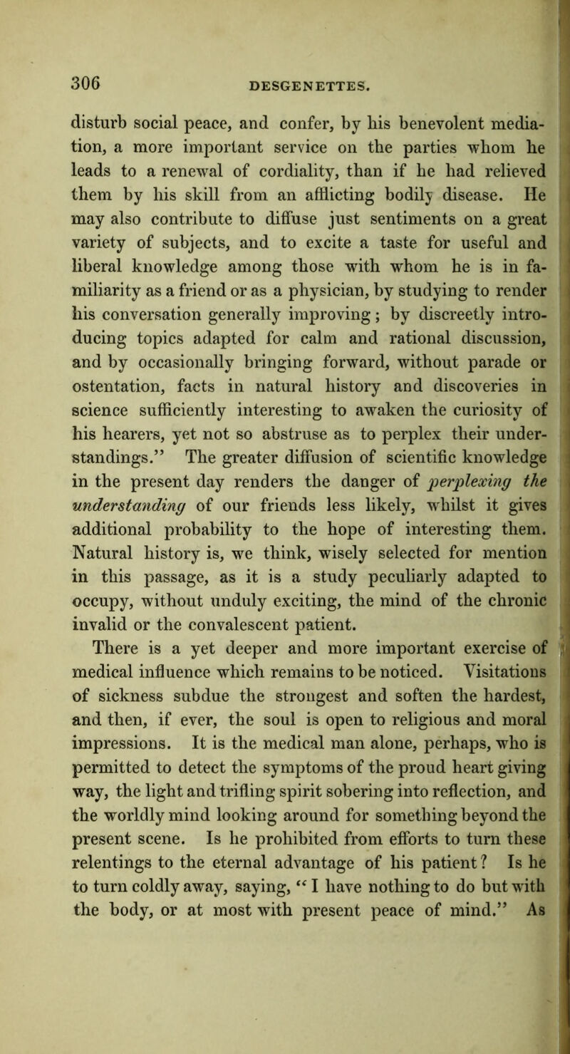 disturb social peace, and confer, by bis benevolent media- tion, a more important service on the parties whom he leads to a renewal of cordiality, than if he had relieved them by his skill from an afflicting bodily disease. He i may also contribute to diffuse just sentiments on a great variety of subjects, and to excite a taste for useful and liberal knowledge among those with whom he is in fa- ' miliarity as a friend or as a physician, by studying to render j his conversation generally improving; by discreetly intro- ' ducing topics adapted for calm and rational discussion, and by occasionally bringing forward, without parade or ostentation, facts in natural history and discoveries in i science sufficiently interesting to awaken the curiosity of • his hearers, yet not so abstruse as to perplex their under- | standings.” The greater diffusion of scientific knowledge j in the present day renders the danger of ^jerplexing the j understanding of our friends less likely, whilst it gives | additional probability to the hope of interesting them. ' Natural history is, we think, wisely selected for mention ; in this passage, as it is a study peculiarly adapted to ’ occupy, without unduly exciting, the mind of the chronic \ invalid or the convalescent patient. There is a yet deeper and more important exercise of medical influence which remains to be noticed. Visitations of sickness subdue the strongest and soften the hardest, and then, if ever, the soul is open to religious and moral impressions. It is the medical man alone, perhaps, who is permitted to detect the symptoms of the proud heart giving way, the light and trifling spirit sobering into reflection, and the worldly mind looking around for something beyond the present scene. Is he prohibited from efforts to turn these relentings to the eternal advantage of his patient ? Is he to turn coldly away, saying, I have nothing to do but with the body, or at most with present peace of mind.” As