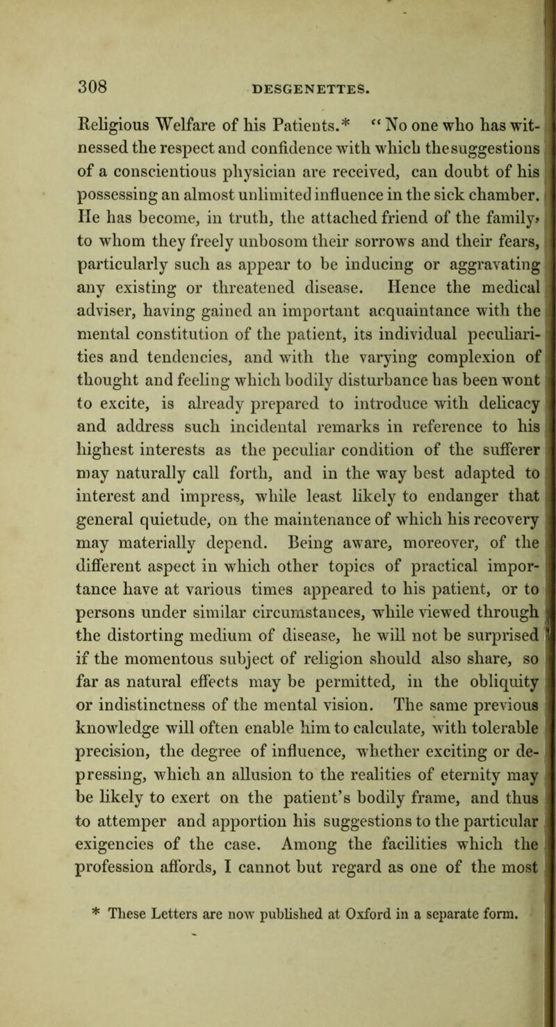Religious Welfare of his Patients.* No one who has wit- nessed the respect and confidence wdth which the suggestions of a conscientious physician are received, can doubt of his possessing an almost unlimited influence in the sick chamber, lie has become, in truth, the attached friend of the family? to whom they freely unbosom their sorrows and their fears, particularly such as appear to be inducing or aggravating any existing or threatened disease. Hence the medical adviser, having gained an important acquaintance with the mental constitution of the patient, its individual peculiari- ties and tendencies, and with the varying complexion of thought and feeling which bodily disturbance has been wont to excite, is already prepared to introduce with delicacy and address such incidental remarks in reference to his highest interests as the peculiar condition of the sufferer may naturally call forth, and in the way best adapted to interest and impress, while least likely to endanger that general quietude, on the maintenance of which his recovery may materially depend. Being aware, moreover, of the different aspect in which other topics of practical impor- tance have at various times appeared to his patient, or to persons under similar circumstances, while viewed through the distorting medium of disease, he will not be surprised if the momentous subject of religion should also share, so far as natural effects may be permitted, in the obliquity or indistinctness of the mental vision. The same previous knowledge will often enable him to calculate, with tolerable precision, the degree of influence, whether exciting or de- pressing, which an allusion to the realities of eternity may be likely to exert on the patient’s bodily frame, and thus to attemper and apportion his suggestions to the particular , exigencies of the case. Among the facilities which the profession affords, I cannot but regard as one of the most * These Letters are now published at Oxford in a separate form.