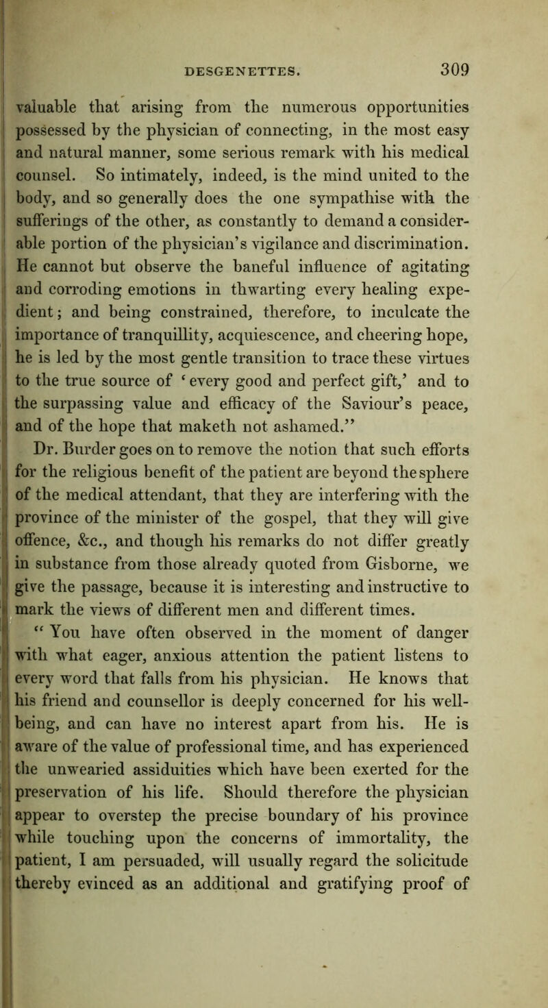 ! ! valuable that arising from the numerous opportunities I possessed by the physician of connecting, in the most easy i and natural manner, some serious remark with his medical ' counsel. So intimately, indeed, is the mind united to the j body, and so generally does the one sympathise with the sufferings of the other, as constantly to demand a consider- able portion of the physician’s vigilance and discrimination. , He cannot but observe the baneful influence of agitating i and corroding emotions in thwarting every healing expe- , dient; and being constrained, therefore, to inculcate the importance of tranquillity, acquiescence, and cheering hope, I he is led by the most gentle transition to trace these virtues to the true source of ‘ every good and perfect gift,’ and to ! the surpassing value and efficacy of the Saviour’s peace, i and of the hope that maketh not ashamed.” Dr. Burder goes on to remove the notion that such efforts I for the religious benefit of the patient are beyond the sphere i of the medical attendant, that they are interfering with the ij province of the minister of the gospel, that they will give l! offence, &c., and though his remarks do not differ greatly I in substance from those already quoted from Gisborne, we ;j give the passage, because it is interesting and instructive to kmark the views of different men and different times, r, ‘‘ You have often observed in the moment of danger ij with what eager, anxious attention the patient listens to {j every word that falls from his physician. He knows that j his friend and counsellor is deeply concerned for his w'ell- I! being, and can have no interest apart from his. He is ■: aware of the value of professional time, and has experienced i the unwearied assiduities which have been exerted for the i i preservation of his life. Should therefore the physician I j appear to overstep the precise boundary of his province i' while touching upon the concerns of immortality, the i I patient, I am persuaded, will usually regard the solicitude II thereby evinced as an additional and gratifying proof of