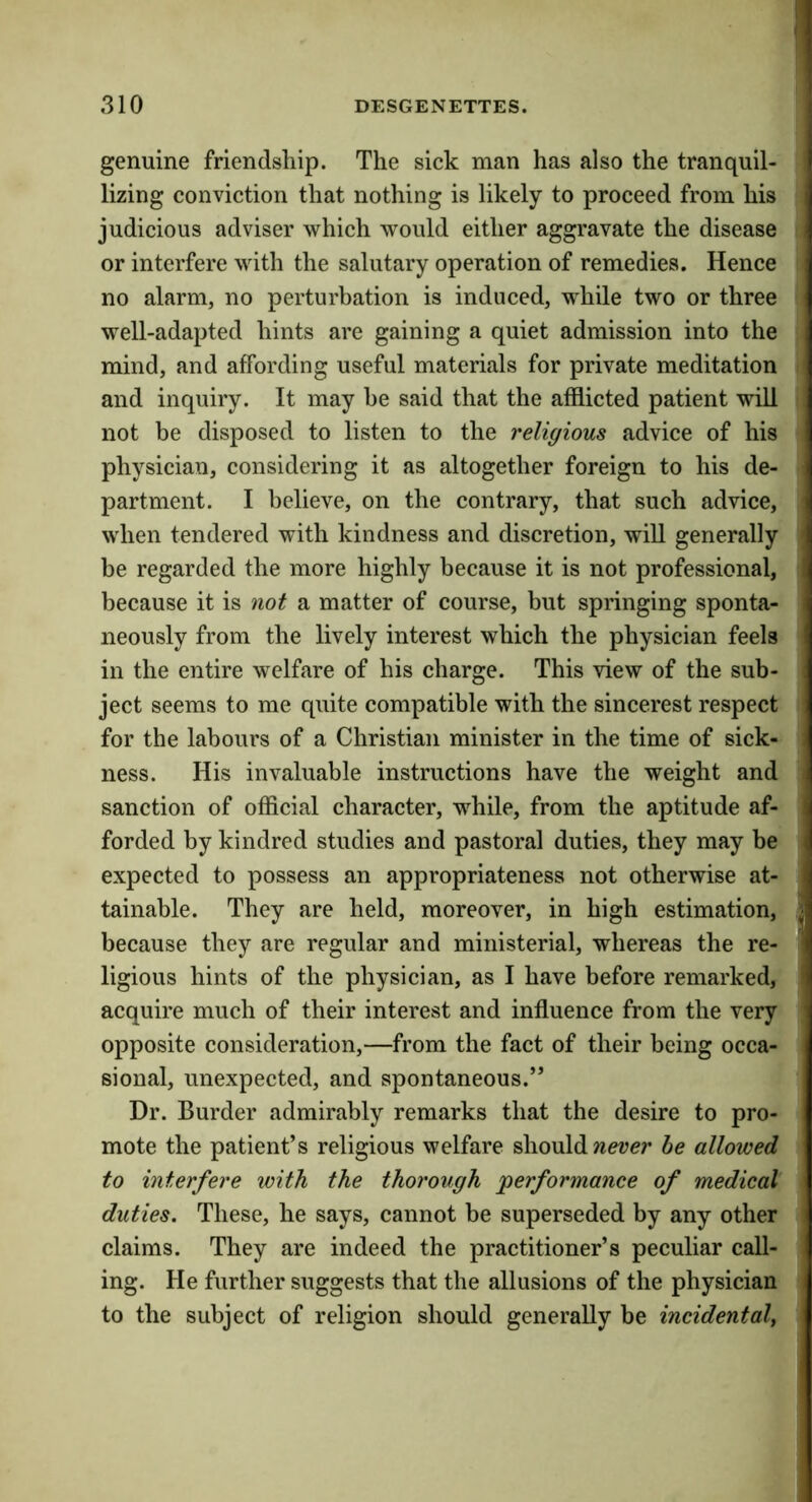 genuine friendship. The sick man has also the tranquil- lizing conviction that nothing is likely to proceed from his judicious adviser which would either aggravate the disease or interfere with the salutary operation of remedies. Hence i no alarm, no perturbation is induced, while two or three well-adapted hints are gaining a quiet admission into the mind, and affording useful materials for private meditation and inquiry. It may be said that the afflicted patient will not be disposed to listen to the religious advice of his physician, considering it as altogether foreign to his de- partment. I believe, on the contrary, that such advice, when tendered with kindness and discretion, will generally ' be regarded the more highly because it is not professional, because it is not a matter of course, but springing sponta- neously from the lively interest which the physician feels in the entire welfare of his charge. This view of the sub- ject seems to me quite compatible with the sincerest respect for the labours of a Christian minister in the time of sick- ness. His invaluable instructions have the weight and sanction of official character, while, from the aptitude af- forded by kindred studies and pastoral duties, they may be expected to possess an appropriateness not otherwise at- tainable. They are held, moreover, in high estimation, , because they are regular and ministerial, whereas the re- ' ligious hints of the physician, as I have before remarked, acquire much of their interest and influence from the very opposite consideration,—from the fact of their being occa- sional, unexpected, and spontaneous.” Dr. Burder admirably remarks that the desire to pro- mote the patient’s religious welfare should he allowed to interfere with the thorough 'performance of medical duties. These, he says, cannot be superseded by any other claims. They are indeed the practitioner’s peculiar call- ing. He further suggests that the allusions of the physician to the subject of religion should generally be incidental,