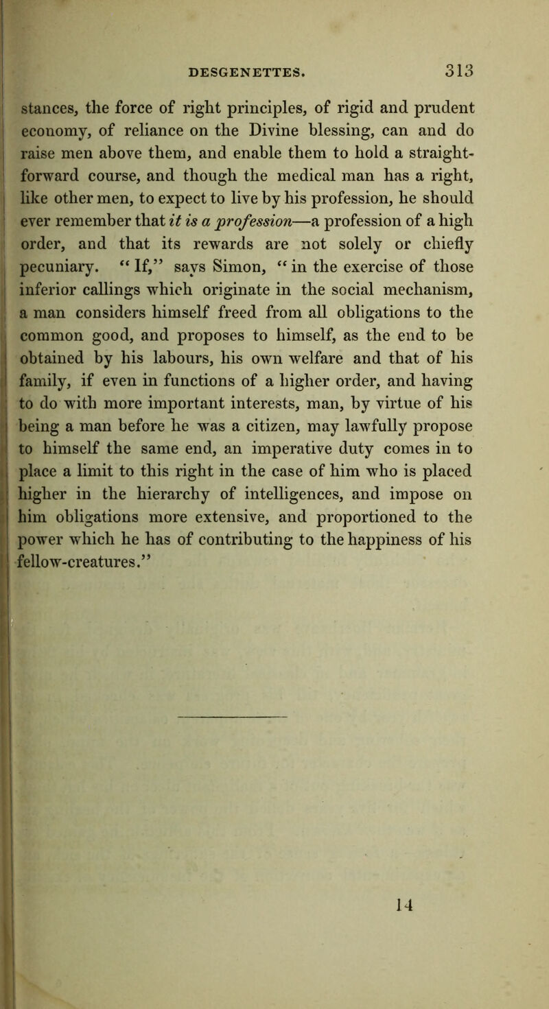 I DESGENETTES. 313 ! stances, the force of right principles, of rigid and prudent I economy, of reliance on the Divine blessing, can and do I raise men above them, and enable them to hold a straight- 1 forward course, and though the medical man has a right, I like other men, to expect to live by his profession, he should ! ever remember that it is a profession—a profession of a high order, and that its rewards are not solely or chiefly I pecuniary. ‘‘ If,” says Simon, “ in the exercise of those ] inferior callings which originate in the social mechanism, , a man considers himself freed from all obligations to the common good, and proposes to himself, as the end to be j obtained by his labours, his own welfare and that of his tl family, if even in functions of a higher order, and having j to do with more important interests, man, by virtue of his M being a man before he was a citizen, may lawfully propose to himself the same end, an imperative duty comes in to ( place a limit to this right in the case of him who is placed S higher in the hierarchy of intelligences, and impose on 3 him obligations more extensive, and proportioned to the ' power wdiich he has of contributing to the happiness of his Ij fellow-creatures.”