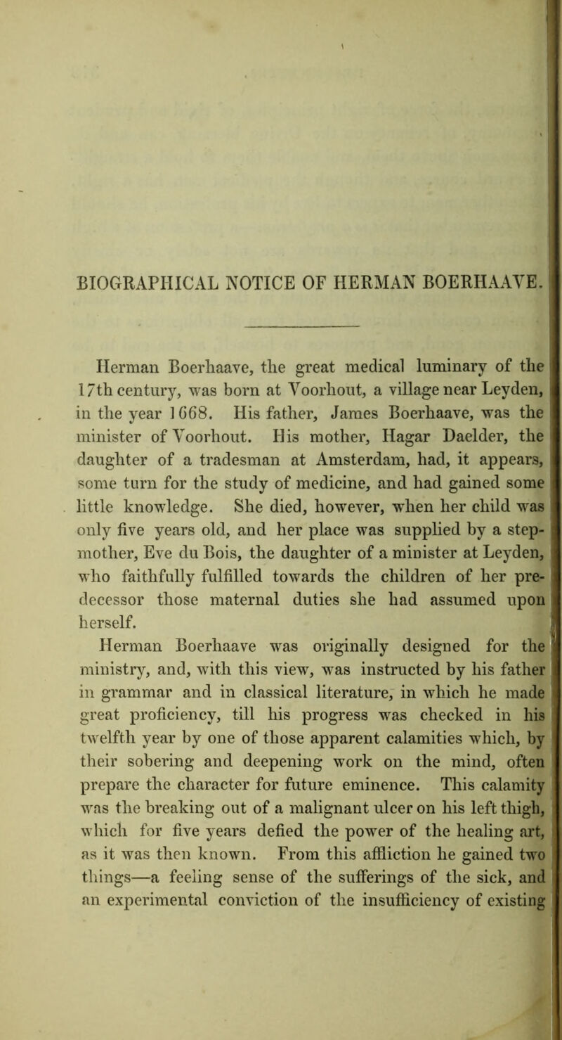 BIOGRAPHICAL NOTICE OF HERMAN BOERHAAYE. Herman Boerhaave, the great medical luminary of the 17th century, was born at Voorhout, a village near Leyden, in the year 1G68. His father, James Boerhaave, was the minister of Voorhout. His mother, Hagar Daelder, the daughter of a tradesman at Amsterdam, had, it appears, some turn for the study of medicine, and had gained some little knowledge. She died, however, when her child was only five years old, and her place was supplied by a step- mother, Eve du Bois, the daughter of a minister at Leyden, who faithfully fulfilled towards the children of her pre- decessor those maternal duties she had assumed upon herself. Herman Boerhaave was originally designed for the ministry, and, with this view, was instructed by his father in grammar and in classical literature, in which he made great proficiency, till his progress was checked in his twelfth year by one of those apparent calamities which, by their sobering and deepening work on the mind, often prepare the character for future eminence. This calamity was the breaking out of a malignant ulcer on his left thigh, which for five years defied the power of the healing art, as it was then known. From this affliction he gained two things—a feeling sense of the sufferings of the sick, and an experimental conviction of the insufflciency of existing