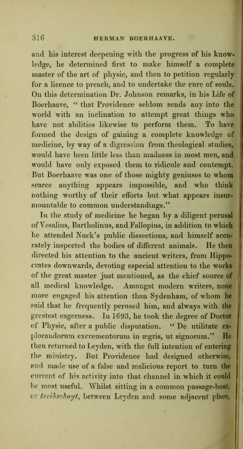 and Ills interest deepening with the progress of his know- ledge, he determined first to make himself a complete master of the art of physic, and then to petition regularly for a licence to preach, and to undertake the cure of souls. On this determination Dr. Johnson remarks, in his Life of Boerhaave, “ that Providence seldom sends any into the world with an inclination to attempt great things who have not abilities likewise to perform them. To have formed the design of gaining a complete knowledge of medicine, by way of a digression from theological studies, would have been little less than madness in most men, and would have only exposed them to ridicule and contempt. But Boerhaave was one of those mighty geniuses to whom scarce anything appears impossible, and who think nothing worthy of their efforts but what appears insur- mountable to common understandings.” In the study of medicine he began by a diligent perusal of Vesalius, Bartholinus, and Fallopius, in addition to which he attended Nuck’s public dissections, and himself accu- I’ately inspected the bodies of different animals. He then directed his attention to the ancient writers, from Hippo- crates downwards, devoting especial attention to the works | of the great master just mentioned, as the chief source of | all medical knowledge. Amongst modern writers, none j more engaged his attention than Sydenham, of whom he I said that he frequently perused him, and alvmys with the | greatest eagerness. In 1693, he took the degree of Doctor of Physic, after a public disputation. De utilitate ex- plorandorum excrementorum in segris, ut signorum.” He then returned to Leyden, with the full intention of entering the ministry. But Providence had designed otherwise, and made use of a false and m.alicious report to turn the current of his activity into that channel in which it could be mmst useful. Whilst sitting in a common passage-boat, or treihschvyt, between Leyden and some adjacent place,
