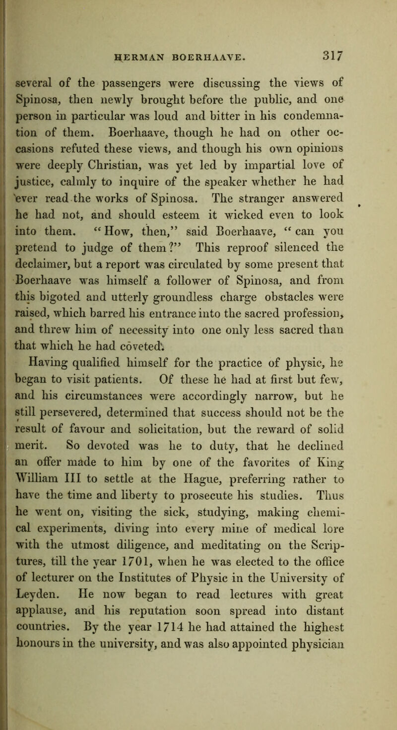 HERMAN BOERHAAVE. 317 several of the passengers were discussing the views of Spinosa, then newly brought before the public, and one person in particular was loud and bitter in his condemna- 1 tion of them. Boerhaave, though he had on other oc- I casions refuted these views, and though his own opinions ! were deeply Christian, was yet led by impartial love of ■ justice, calmly to inquire of the speaker whether he had 'ever read the works of Spinosa. The stranger answered he had not, and should esteem it wicked even to look ,1 into them, “How, then,” said Boerhaave, “can you ! pretend to judge of them?” This reproof silenced the ) declaimer, but a report was circulated by some present that I Boerhaave was himself a follower of Spinosa, and from i| this bigoted and utterly groundless charge obstacles were II raised, which barred liis entrance into the sacred profession, ; and threw him of necessity into one only less sacred than 11 that which he had coveted'. I Having qualified himself for the practice of physic, he ;! began to visit patients. Of these he had at first but fev,', and his circumstances were accordingly narrow, but he ' still persevered, determined that success should not be the i result of favour and solicitation, but the reward of solid merit. So devoted was he to duty, that he declined U an offer made to him by one of the favorites of King \\ William III to settle at the Hague, preferring rather to M have the time and liberty to prosecute his studies. Thus s he went on, visiting the sick, studying, making chemi- i cal experiments, diving into every mine of medical lore i with the utmost diligence, and meditating on the Scrip- ; | tures, till the year 1701, when he was elected to the office ' j of lecturer on the Institutes of Physic in the University of M Leyden. He now began to read lectures with great ‘ I applause, and his reputation soon spread into distant 'I countries. By the year 1714 he had attained the highest 11 honours in the university, and was also appointed physician